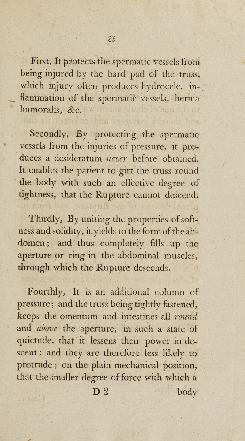 First, It protects the spermatic vessels from being injured by the hard pad of the truss, which injury often produces hydrocele, in¬ flammation of the spermatic vessels, hernia humoralis, &c. Secondly, By protecting the spermatic vessels from the injuries of pressure, it pro¬ duces a desideratum never before obtained. It enables the patient to girt the truss round the body with such an effective degree of tightness, that the Rupture cannot descend. Thirdly, By uniting the properties of soft¬ ness and solidity, it yields to the form of the ab¬ domen ; and thus completely fills up the aperture or ring in the abdominal muscles, through which the Rupture descends. Fourthly, It is an additional column of pressure; and the truss being tightly fastened, keeps the omentum and intestines all round and above the aperture, in such a state of quietude, that it lessens their power in de¬ scent: and they are therefore less likely to protrude; on the plain mechanical position, that the smaller degree of force with which a D 2 body