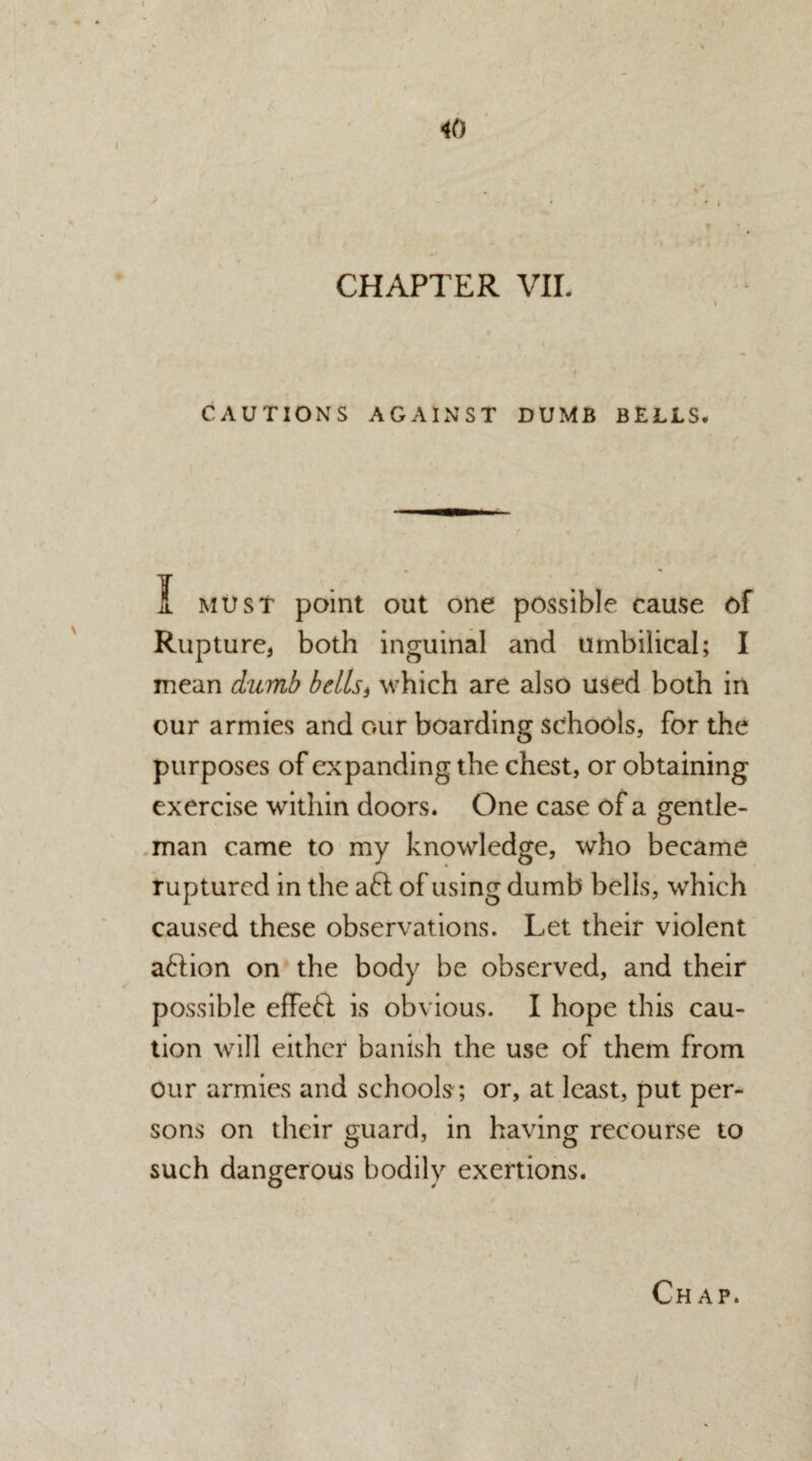 % i CHAPTER VII. CAUTIONS AGAINST DUMB BELLS# A must point out one possible cause of Rupture, both inguinal and umbilical; I mean dumb bells) which are also used both in our armies and our boarding schools, for the purposes of expanding the chest, or obtaining exercise within doors. One case of a gentle¬ man came to my knowledge, who became ruptured in the aft of using dumb bells, which caused these observations. Let their violent aftion on the body be observed, and their possible effeft is obvious. I hope this cau¬ tion will either banish the use of them from our armies and schools; or, at least, put per¬ sons on their guard, in having recourse to such dangerous bodily exertions. I
