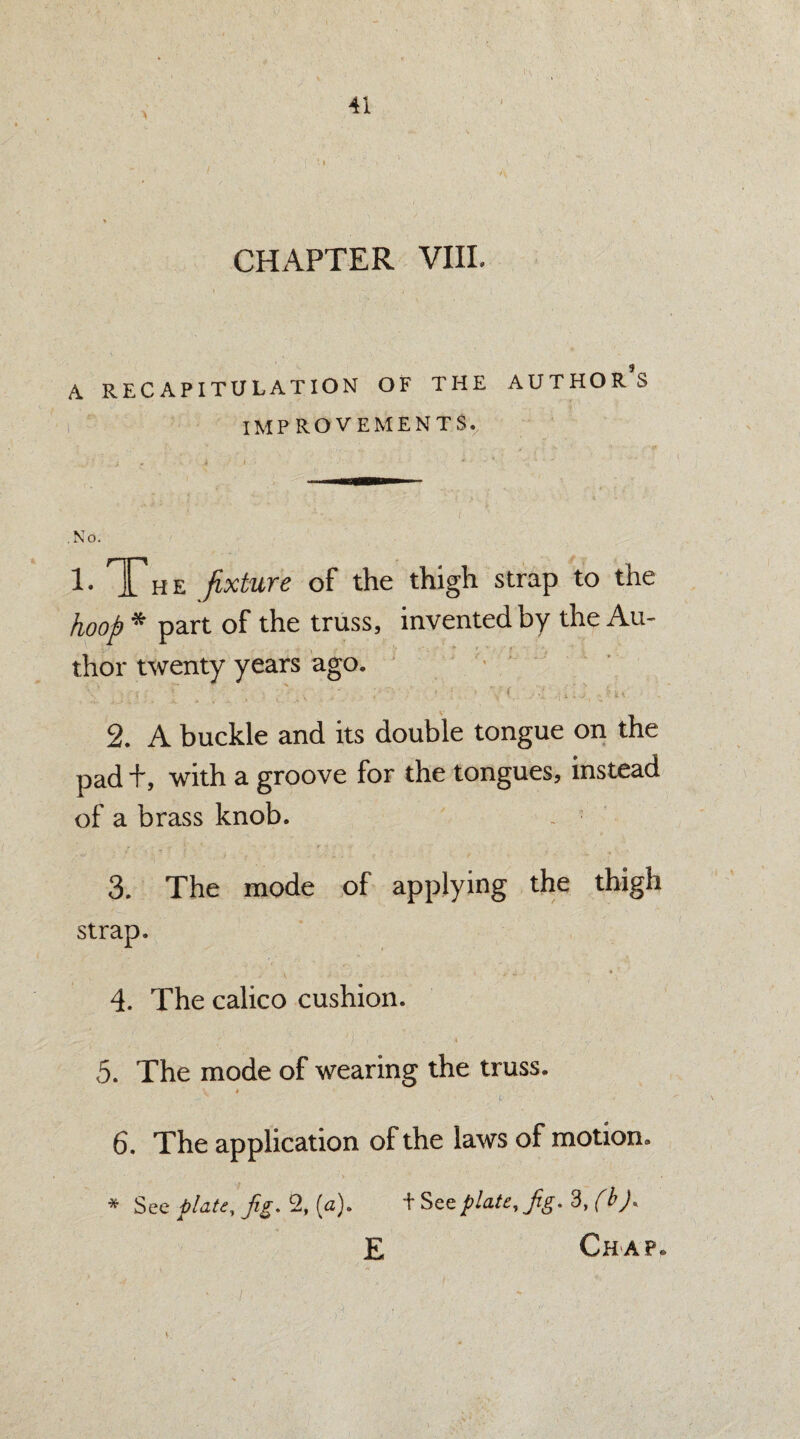 CHAPTER VIII. A RECAPITULATION OF THE AUTHORS IMP ROVEMENTSr .No. 1. The fixture of the thigh strap to the hoop * part of the truss, invented by the Au¬ thor twenty years ago. 2. A buckle and its double tongue on the pad i\ with a groove for the tongues, instead of a brass knob. _ 3. The mode of applying the thigh strap. 4. The calico cushion. 5. The mode of wearing the truss. -r ' , t .f 6. The application of the laws of motion. * See plate. Jig. % (a). + See plate. Jig. 3, (b). E Chap,