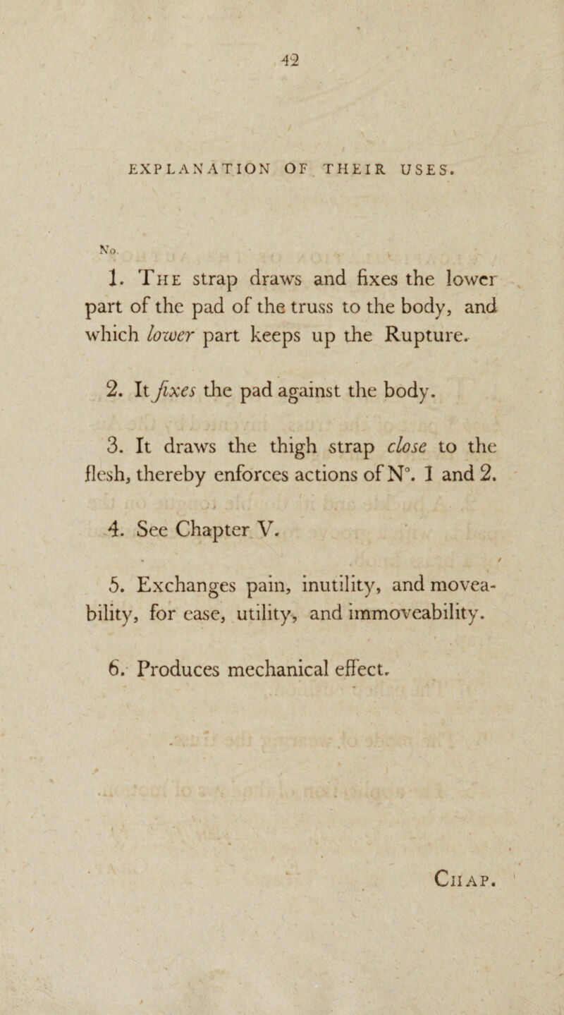 T2 EXPLANATION OF THEIR USES. 1. The strap draws and fixes the lower part of the pad of the truss to the body, and which lower part keeps up the Rupture. 2. It fixes die pad against the body. 3. It draws the thigh strap close to the flesh, thereby enforces actions of N°. I and 2. 4. See Chapter V. 5. Exchanges pain, inutility, and movea- bility, for ease, utility, and immoveability. 6. Produces mechanical effect.