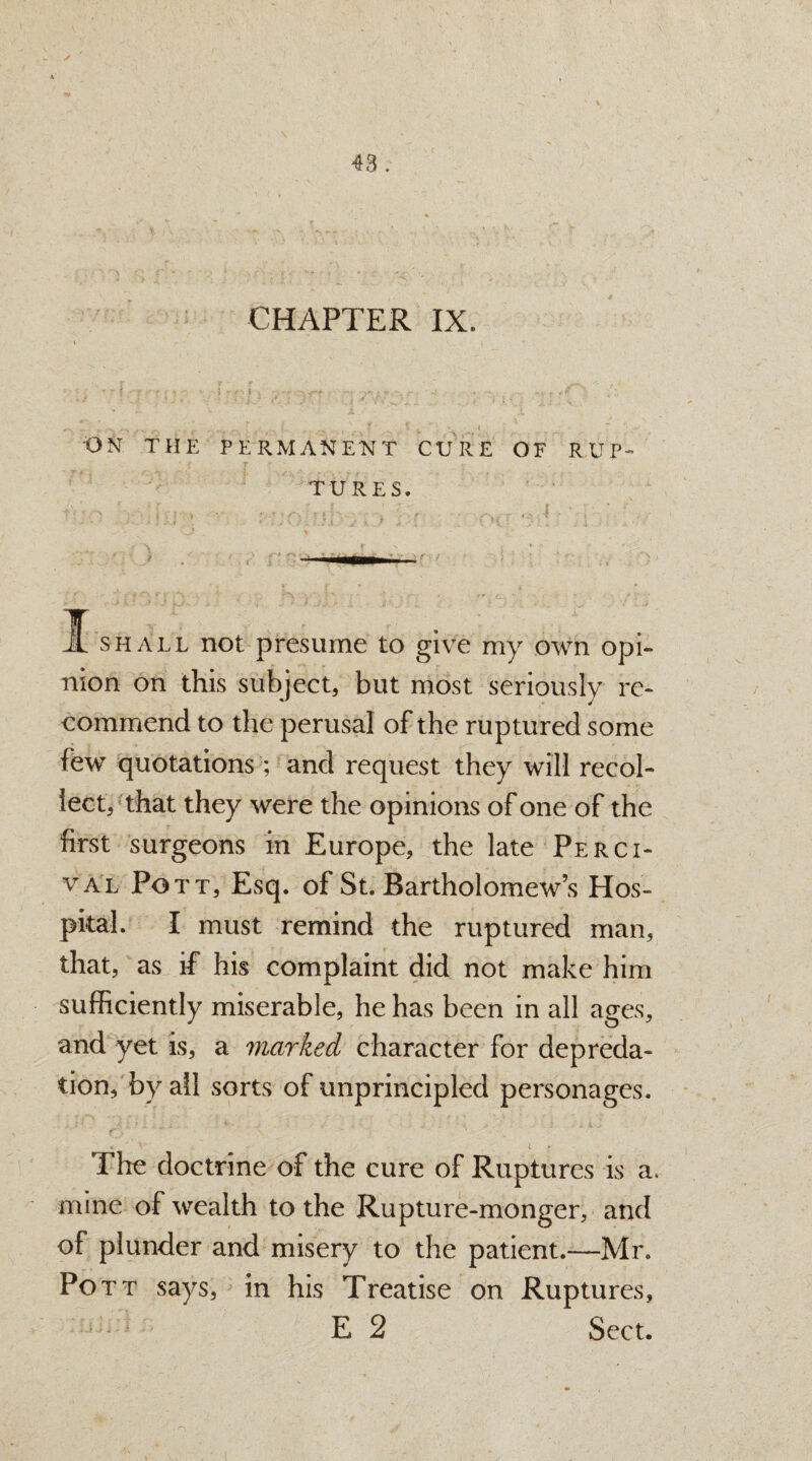 CHAPTER IX. - - V -- 0 1- ... .... ' ' * _ * v ' • l ON THE PERMANENT CURE OF RUP¬ TURES. i shall not presume to give my own opi¬ nion on this subject, but most seriously re¬ commend to the perusal of the ruptured some few quotations ; and request they will recol¬ lect, that they were the opinions of one of the first surgeons in Europe, the late Perci- val Pott, Esq. of St. Bartholomew’s Hos¬ pital. I must remind the ruptured man, that, as if his complaint did not make him sufficiently miserable, he has been in all ages, and yet is, a marked character for depreda¬ tion, by all sorts of unprincipled personages. 6 ' t The doctrine of the cure of Ruptures is a. mine of wealth to the Rupture-monger, and of plunder and misery to the patient.—Mr. Pott says, in his Treatise on Ruptures, E 2 Sect.