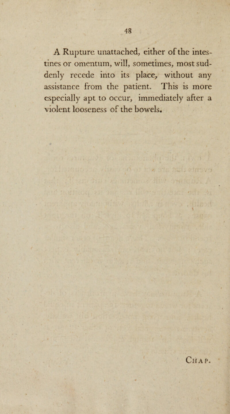 A Rupture unattached, either of the intes¬ tines or omentum, will, sometimes, most sud¬ denly recede into its place, without any assistance from the patient. This is more especially apt to occur, immediately after a violent looseness of the bowels. Chap. i