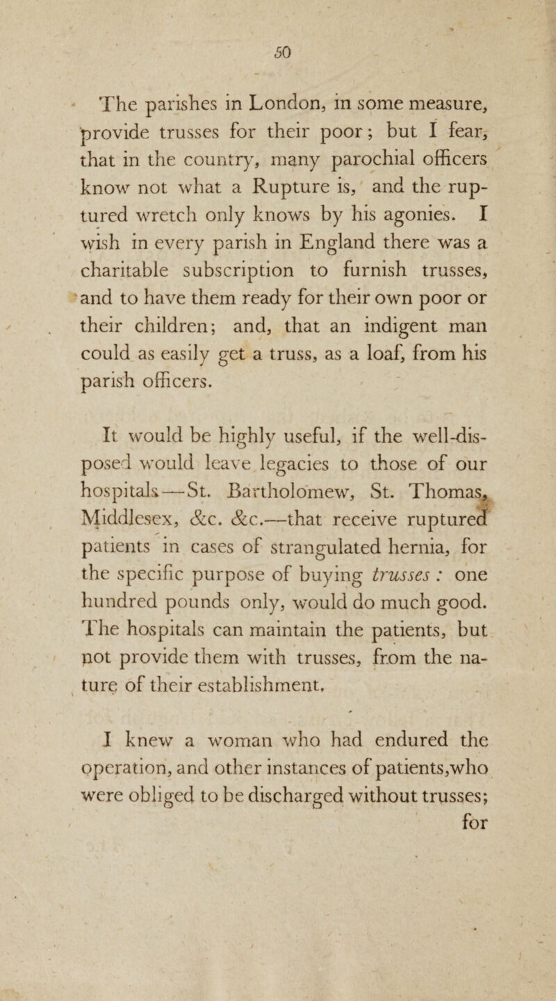 *% The parishes in London, in some measure, provide trusses for their poor; but I fear, that in the country, many parochial officers know not what a Rupture is, and the rup¬ tured wretch only knows by his agonies. I wish in every parish in England there was a charitable subscription to furnish trusses, and to have them ready for their own poor or their children; and, that an indigent man could as easily get a truss, as a loaf, from his parish officers. It would be highly useful, if the well-dis¬ posed would leave legacies to those of our hospitals — St. Bartholomew, St. Thomas, Middlesex, &c. &c.—that receive ruptured patients in cases of strangulated hernia, for the specific purpose of buying trusses : one r hundred pounds only, would do much good. The hospitals can maintain the patients, but not provide them with trusses, from the na¬ ture of their establishment. 0 I knew a woman who had endured the operation, and other instances of patients,who were obliged to be discharged without trusses; ' for j