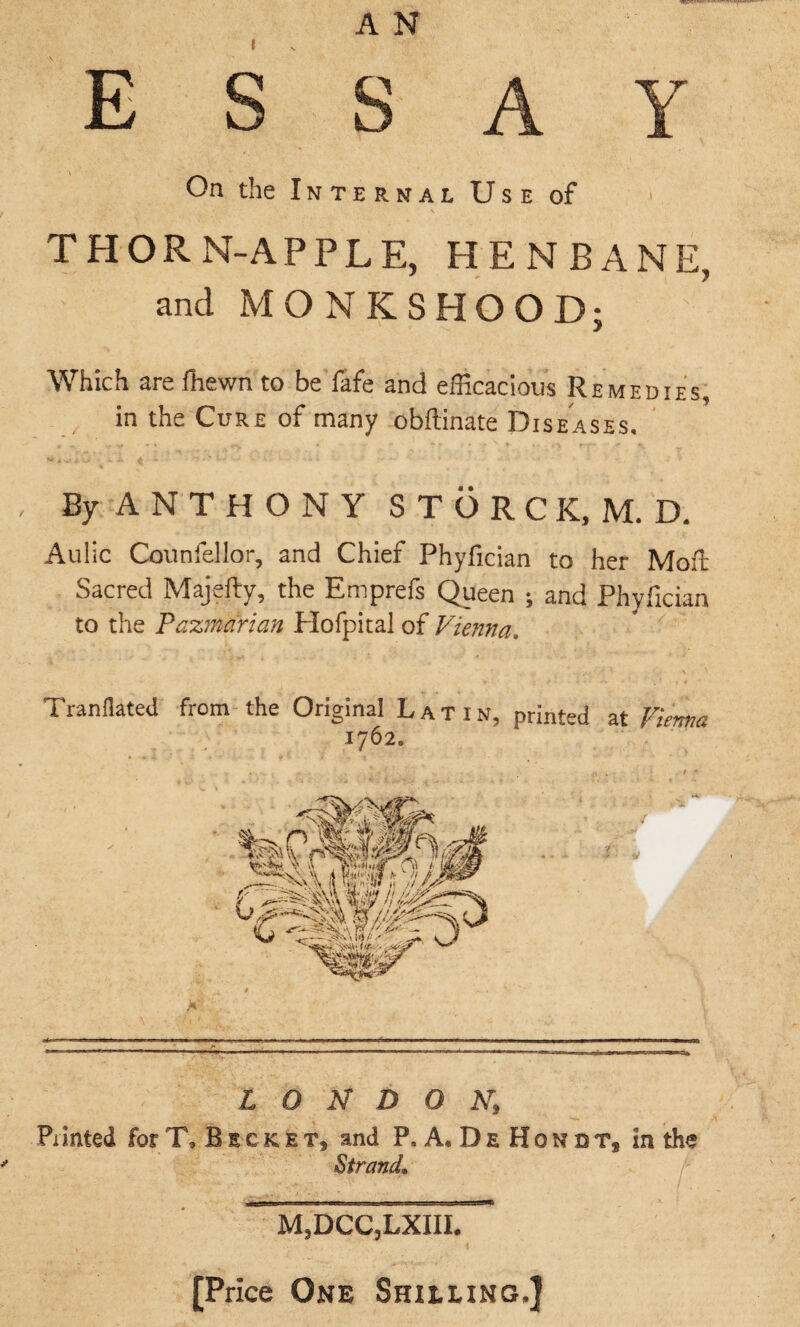 I A N essay On the Internal Use of THORN-APPLE, HENBANE, and MONKSHOOD; Which are fhewn to be lafe and efficacious Remedies, ■ in the Cure of many obftinate Diseases. By A N T H O N Y STORCK,M. D. Aulic Counfellor, and Chief Phyfician to her Moft Sacred Majefty, the Emprefs Queen ; and Phyfician to the Tazmarian Hofpital of Vienna. Tranflated from the Original Latin, printed at Vienna 1762. LONDON,; Pxinted for T,Beckets and P, A* De Hondt, In the Strand. m3dcc3lxiii.^ [Price One Shieling.]