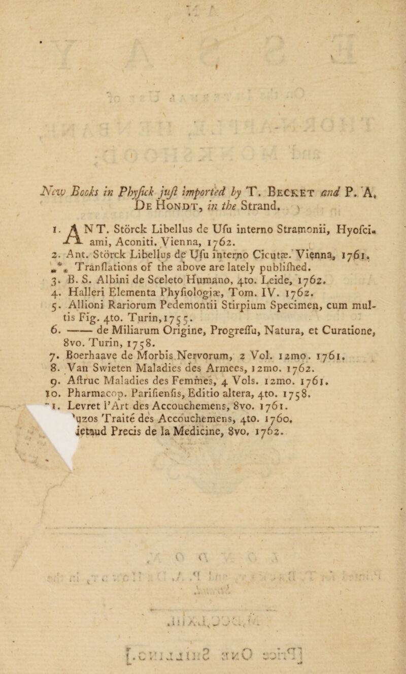 V I _ i.' New Becks in Phyftck jujl imported by T. Becket and P. A, De Hondt, in the Strand. 1. A NT. Storck Libellus de Ufu interno Stramonii, Hyofci* ami, Aconiti. Vienna, 1762. 2. Ant. Storck Libellus de Ufu interno Cicutae. Vienna, 1761. Tranflations of the above are lately publilhed. 3. B. S. Albini de Sceleto Humano, 4to. Leide, 1762. 4. Halleri Elementa Phyfiologias, Tom. IV. 1762. 5. Allioni Rariorum Pedemontii Stirpium Specimen, cum mul- tis Fig. 4to. Turin,1755. 6. -de Miliarum Origine, Progreffu, Natura, et Curatione, 8vo. Turin, 1758. 7. Boerhaave de Morbis.Nervorum, 2 Vol. i2mo. 1761. 8. Van Svvieten Maladies des Armces, J2mo. 1762. 9. Aftruc Maladies des Femmes, 4 Vols. izmo. 1761. io. Pharmacop. Parifienfis, Editio altera, 4to. 1758. “i. Levret PArt des Accouchemens, 8vo. 1761. 'vjzos Traite des Accouchemens, 4to. 1760, ietiud Precis de la Medicine, 8vo. 1762. <■ \ < • t V .t. .in a,\v _ ' ..' LI '■ f ’ t T 1 * r* •/ t . I 'If ‘ 1
