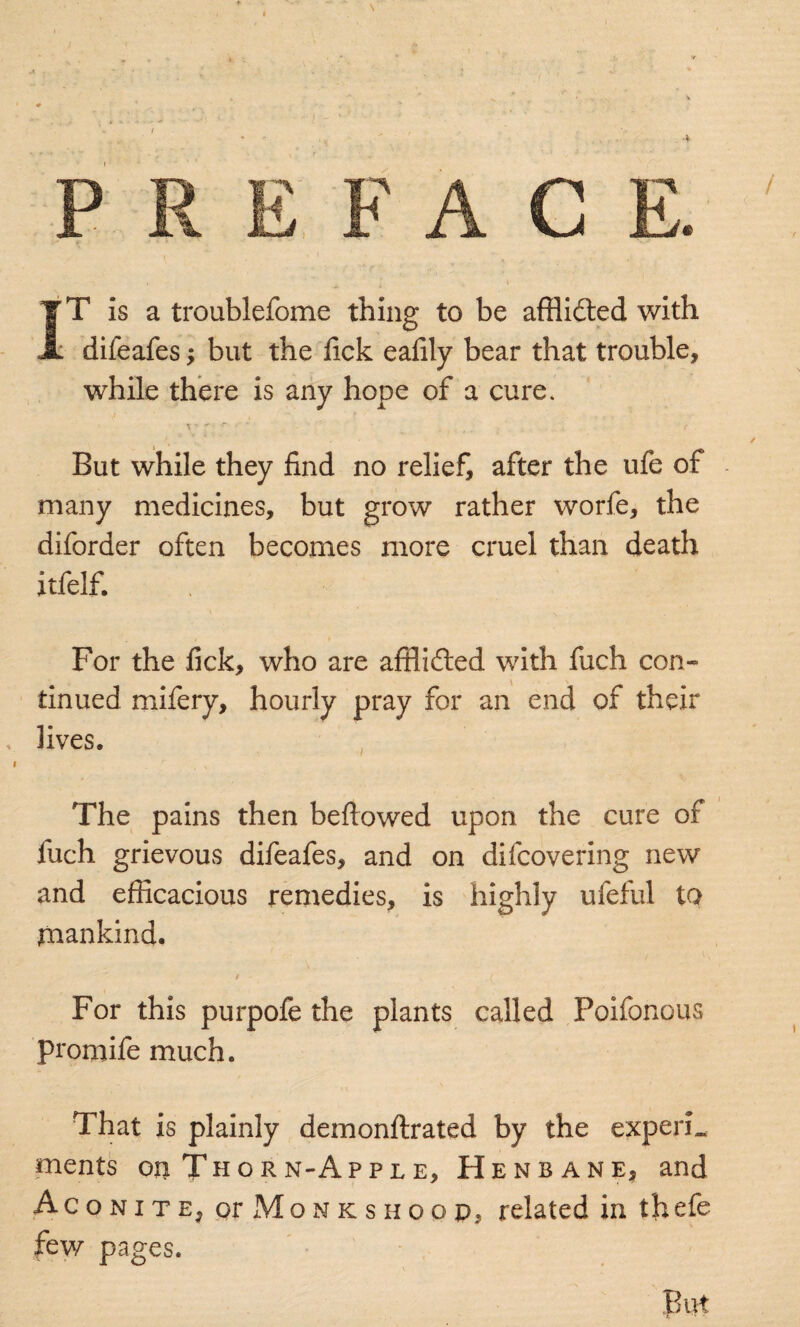 IT is a troublefome thing to be afflided with difeafes; but the fick eafily bear that trouble, while there is any hope of a cure. But while they find no relief, after the ufe of many medicines, but grow rather worfe, the diforder often becomes more cruel than death itfelf. For the fick, who are affli&ed with fuch con¬ tinued mifery, hourly pray for an end of their lives. The pains then bellowed upon the cure of fuch grievous difeafes, and on difcovering new and efficacious remedies, is highly ufeful to mankind. For this purpofe the plants called Poifonous promife much. That is plainly demonftrated by the experL ments on Thorn-Apple, Henbane, and Aconite, or Monks hoop, related in tbefe few pages.