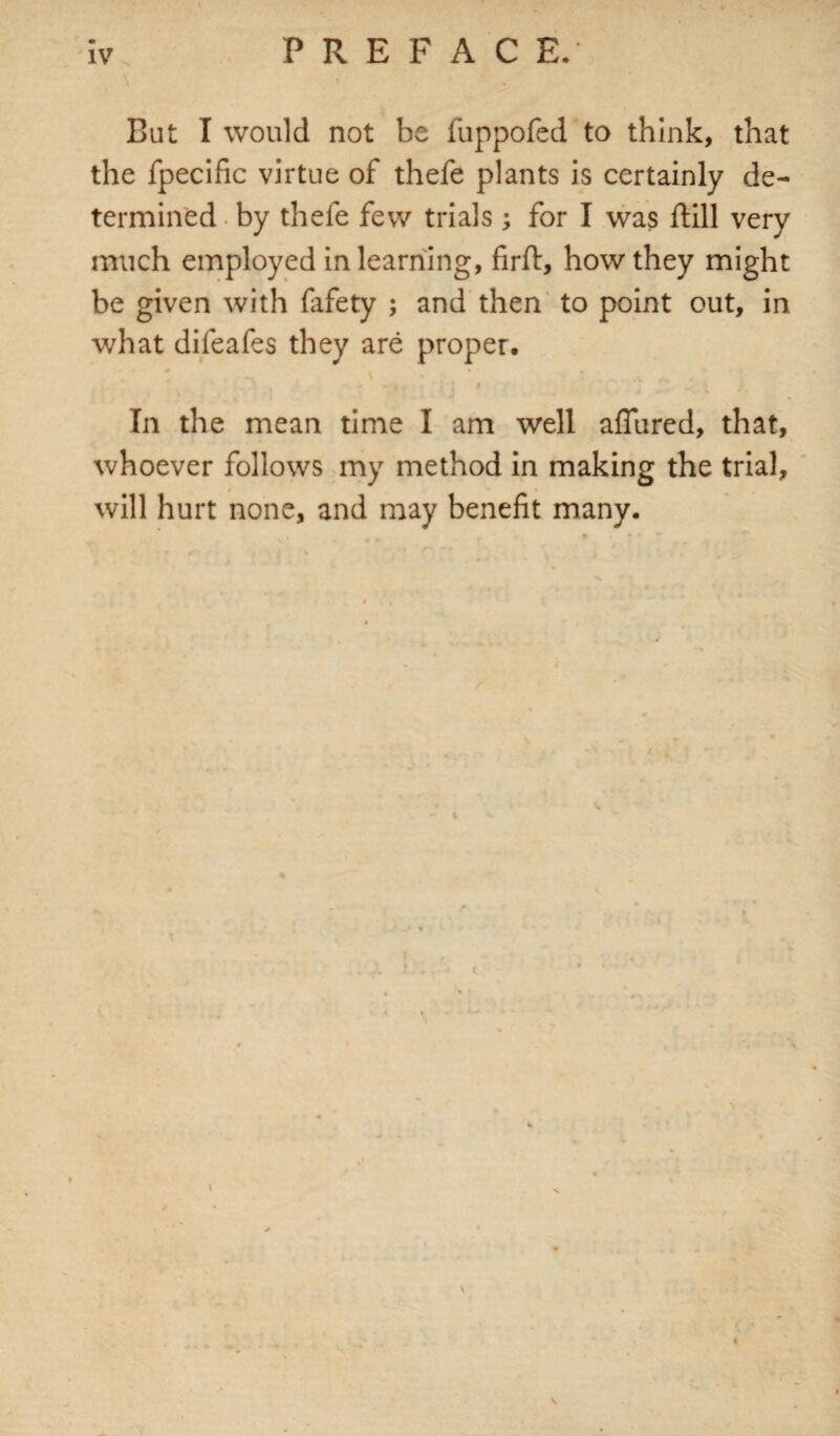 But I would not be fuppofed to think, that the fpecific virtue of thefe plants is certainly de¬ termined by thefe few trials; for I was ftill very much employed in learning, firft, how they might be given with fafety ; and then to point out, in what difeafes they are proper. • \ # J • V _♦ . V •• In the mean time I am well allured, that, whoever follows my method in making the trial, will hurt none, and may benefit many.