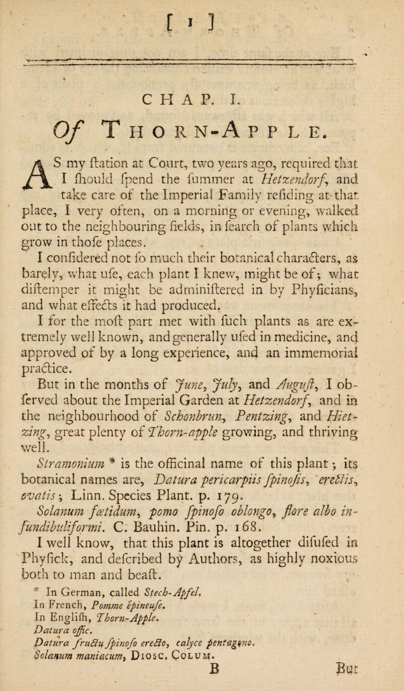 Of Thor n-A ppl e. , / AS my dation at Court, two years ago, required that I fhould fpend the fummer at Hetzendorf, and take care of the Imperial Family redding at that place, I very often, on a morning or evening, walked out to the neighbouring fields, in fearch of plants which grow in thofe places. I confidered not fo much their botanical characters, as barely, what ufe, each plant I knew, might be of; what diftemper it might be adminiftered in by Phyficians, and what effects it had produced. I for the mod part met with fuch plants as are ex¬ tremely well known, and generally ufed in medicine, and approved of by a long experience, and an immemorial practice. But in the months of June, July, and Auguft, I ob¬ served about the Imperial Garden at Hetzendorf, and in the neighbourhood of Schonbrun, Pent zing, and Hiet- zing, great plenty of Thorn-apple growing, and thriving well. Stramonium * is the officinal name of this plant; its botanical names are, Datura pericarpiis fpinofis, ere Pus, ovatis; Linn. Species Plant, p. l79* Solanum foetidum, fomo fpinofo oblongo, fore albo in- fundibuliformi. C. Bauhin. Pin. p. 168. I well know, that this plant is altogether difufed in Phyfick, and defcribed by Authors, as highly noxious both to man and bead. * In German, called Stech-ApfeL In French, Pomme epineufe. In Englifh, Thorn-Apple. Datura ofc. Datura fruBu fpinofo ere Bo, calyce pentagons, Solanum maniacum, Diosc. Colum*