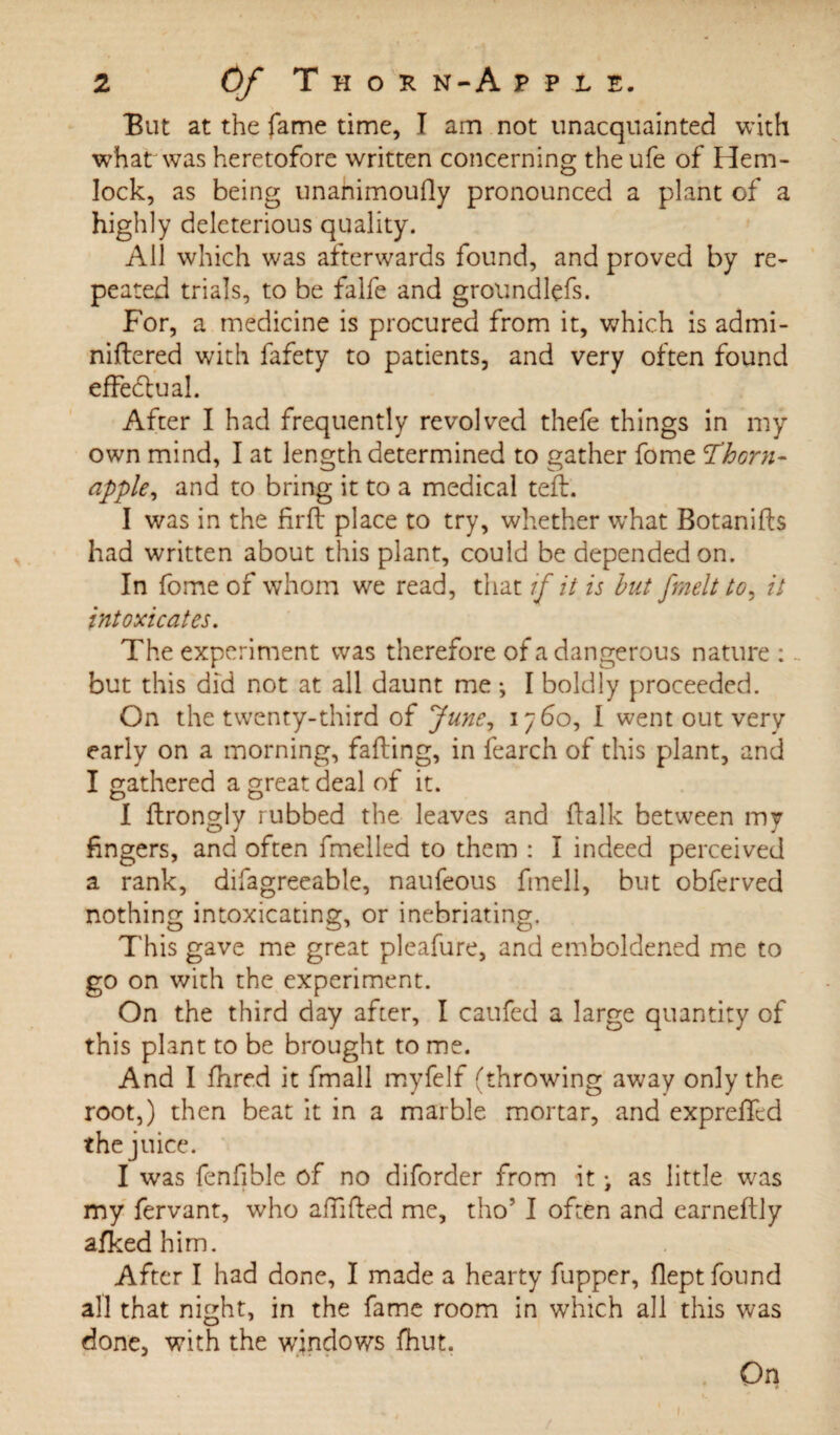 But at the fame time, I am not unacquainted with what was heretofore written concerning the ufe of Hem¬ lock, as being unahimoufly pronounced a plant of a highly deleterious quality. All which was afterwards found, and proved by re¬ peated trials, to be falfe and grolindlefs. For, a medicine is procured from it, which is admi- niflered with fafety to patients, and very often found effectual. After I had frequently revolved thefe things in my own mind, I at length determined to gather fome 'Thorn- apple, and to bring it to a medical tell. I was in the firft place to try, whether what Botanifts had written about this plant, could be depended on. In fome of whom we read, that if it is hut [melt to, it intoxicates. The experiment was therefore of a dangerous nature: but this did not at all daunt me ; I boldly proceeded. On the twenty-third of June, 1760, I went out very early on a morning, faffing, in fearch of this plant, and I gathered a great deal of it. I ftrongly rubbed the leaves and ftalk between my fingers, and often fmelled to them : I indeed perceived a rank, difagreeable, naufeous fmell, but obferved nothing intoxicating, or inebriating. This gave me great pleafure, and emboldened me to go on with the experiment. On the third day after, I caufed a large quantity of this plant to be brought to me. And I fhred it fmall myfelf (throwing away only the root,) then beat it in a marble mortar, and exprelTcd the juice. I was fenfible of no diforder from it > as little was my fervant, who affifted me, tho’ I often and earneftly afkedhim. After I had done, I made a hearty fupper, flept found all that night, in the fame room in which all this was done, with the windows fhut.