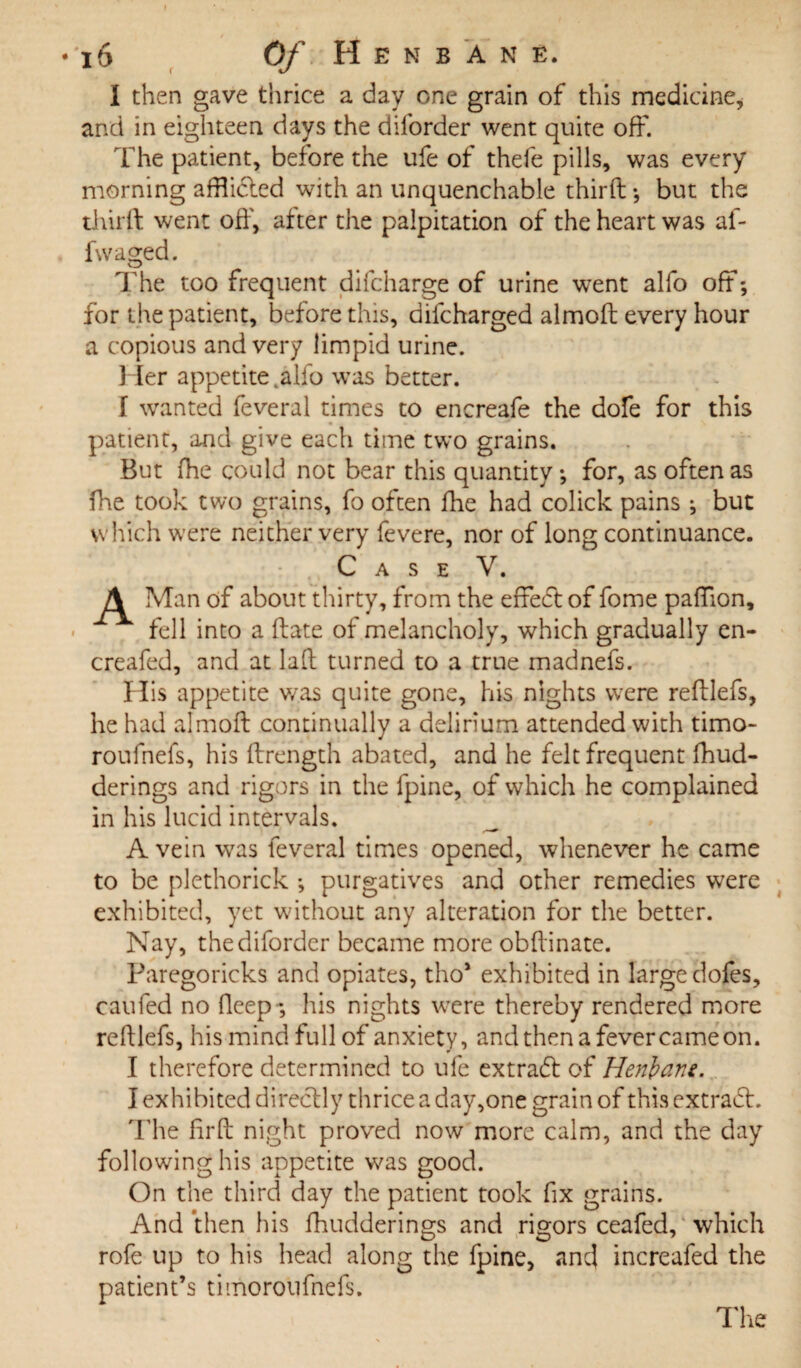 I then gave thrice a day one grain of this medicine, and in eighteen days the dilbrder went quite off. The patient, before the ufe of thefe pills, was every morning afflicted with an unquenchable third ; but the third went off, after the palpitation of the heart was af- fwaged. The too frequent difcharge of urine went alfo off*, for the patient, before this, difcharged almod every hour a copious and very limpid urine. Her appetite talio was better. f wanted feveral times to encreafe the dofe for this patient, and give each time two grains. But fhe could not bear this quantity; for, as often as fhe took two grains, fo often fhe had colick pains ; but which were neither very fevere, nor of long continuance. Case V. fk Man of about thirty, from the effeft of fome paffion, fell into a date of melancholy, which gradually en- creafed, and at lad turned to a true madnefs. His appetite was quite gone, his nights were redlefs, he had almod continually a delirium attended with timo- roufnefs, his drength abated, and he felt frequent fhud- derings and rigors in the fpine, of which he complained in his lucid intervals. A vein was feveral times opened, whenever he came to be plethorick ; purgatives and other remedies were exhibited, yet without any alteration for the better. Nay, thediforder became more obdinate. Paregoricks and opiates, tho* exhibited in large dofes, caufed no deep-, his nights were thereby rendered more redlefs, his mind full of anxiety, and then a fever came on. I therefore determined to ufe extradt of Henbane. I exhibited directly thrice a day,one grain of this extradt. The ffrd night proved now more calm, and the day following his appetite was good. On the third day the patient took fix grains. And then his fhudderings and rigors ceafed, which rofe up to his head along the fpine, and increafed the patient’s timoroufnefs.