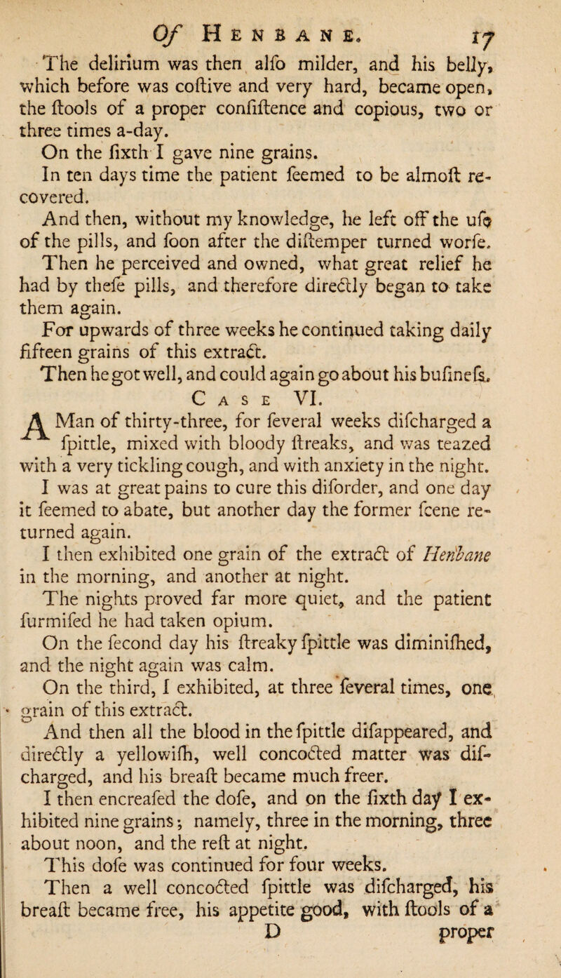 The delirium was then alfo milder, and his belly, which before was coftive and very hard, became open, the ftools of a proper confiftence and copious, two or three times a-day. On the fixth I gave nine grains. In ten days time the patient feemed to be almoft re¬ covered. And then, without my knowledge, he left off the uf$ of the pills, and foon after the diftemper turned worfe. Then he perceived and owned, what great relief he had by thefe pills, and therefore directly began to take them again. For upwards of three weeks he continued taking daily fifteen grains of this extract. Then he got well, and could again go about his bufine fe. C A S E VI. ' A Man of thirty-three, for feveral weeks difcharged a fpittle, mixed with bloody ltreaks, and was teazed with a very tickling cough, and with anxiety in the night. I was at great pains to cure this diforder, and one day it feemed to abate, but another day the former fcene re¬ turned again. I then exhibited one grain of the extradt of Hetibane in the morning, and another at night. The nights proved far more quiet, and the patient furmifed he had taken opium. On the fecond day his ftreaky fpittle was diminifhed, and the night again was calm. On the third, I exhibited, at three feveral times, one * grain of this extract. And then all the blood in the fpittle difappeared, and directly a yellowifh, well concodted matter was dif¬ charged, and his breaft became much freer. I then encreafed the dofe, and on the fixth day I ex¬ hibited nine grains; namely, three in the morning, three about noon, and the reft at night. This dofe was continued for four weeks. Then a well concodted fpittle was difcharged, his breaft became free, his appetite good, with (tools of a D proper
