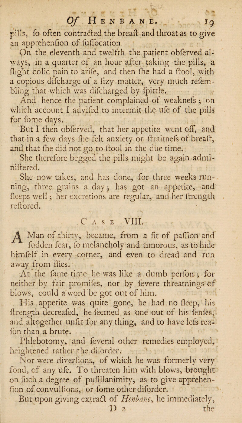 pills, fo often contracted the breaft and throat as to give an apprehenfion of fuffocation On the eleventh and twelfth the patient obferved al¬ ways, in a quarter of an hour after taking the pills, a flight colic pain to arife, and then fhe had a ftool, with a copious difcharge of a fizy matter, very much refem- bling that which was difcharged by fpittle. And hence the patient complained of weaknefs ; on which account I advifed to intermit the ufe of the pills for fome days. But I then obferved, that her appetite went off, and that in a few days fhe felt anxiety or flraitnefs of bread, and that fhe did not go to (tool in the due time. She therefore begged the pills might be again admi- niftered. She now takes, and has done, for three weeks run¬ ning, three grains a day has got an appetite, and deeps well j her excretions are regular, and her ftrength reftored. » Case VIII. Man of thirty, became, from a fit of pafiion and Hidden fear, fo melancholy and timorous, as to hide himfeif in every corner, and even to dread and run away from flies. At the fame time he was like a dumb perfon ; for neither by fair promifes, nor by fevere threatnings of blows, could a word be got out of him. His appetite was quite gone, he had no Deep, his ftrength decreafed, he feemed as one out of his fenfes, and altogether unfit for any thing, and to have lefs rea~ fon than a brute* Phlebotomy, and feveral other remedies employed, heightened rather the d border.- Nor were diverfion-s, of which he was formerly very fond, of any ufe. To threaten him with blows, brought on fuch a degree of pufillanimity, as to give apprehen¬ fion of convulfions, or fome other diforder. But upon giving ex trad of Henbane, he immediately, D 2 the