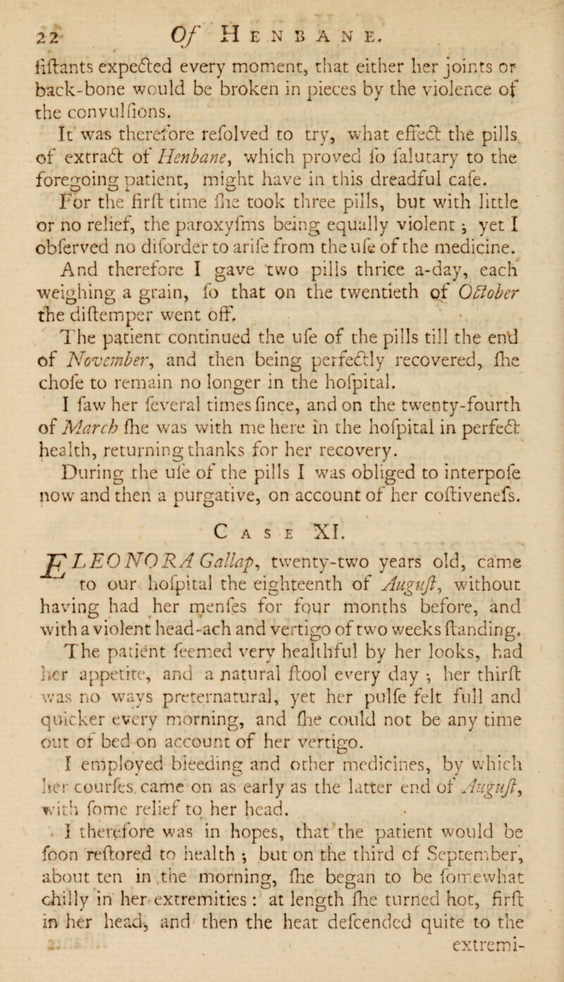 liftants expected every moment, that either her joints or back-bone would be broken in pieces by the violence of the convulfions. It was therefore refolved to try, what effe# the pills of extra# of Henbane, which proved fo ialutary to the foregoing patient, might have in this dreadful cafe. For the fir ft time ine took three pills, but with little or no relief, the paroxyftns being equally violent ^ yet I obferved no diforder to arile from the ufe of the medicine. And therefore I gave two pills thrice a-day, each weighing a grain, fo that on the twentieth of October the diftemper went off. The patient continued the ufe of the pills till the end of ’November, and then being perfectly recovered, fine chofe to remain no longer in the hofpital. I faw her feveral times fince, and on the twenty-fourth of March fhe was with me here in the hofpital in perfe# health, returning thanks for her recovery. During the uie of the pills I was obliged to interpole now and then a purgative, on account of her coftivenefs. Case XI. E LEONORA Gallap, twenty-two years old, came to our hofpital the eighteenth of Augujl, without having had her menfes for four months before, and with a violent head-ach and vertigo of two weeks (landing. The patient feemed very healthful by her looks, had her appetite, and a natural ffool every day •, her third was no ways preternatural, yet her pulfe felt full and quicker every morning, and fine could not be any time out or bed on account of her vertigo. I employed bleeding and other medicines, by which her courfes came on as early as the latter end of Augujl, with fome relief to her head. } therefore was in hopes, that the patient would be foon reflored to health *, but on the third of September, about ten in the morning, ike began to be fomewhat chilly in her extremities: at length Hie turned hot, firft in her head, and then the heat defeended quite to the -• extremi-