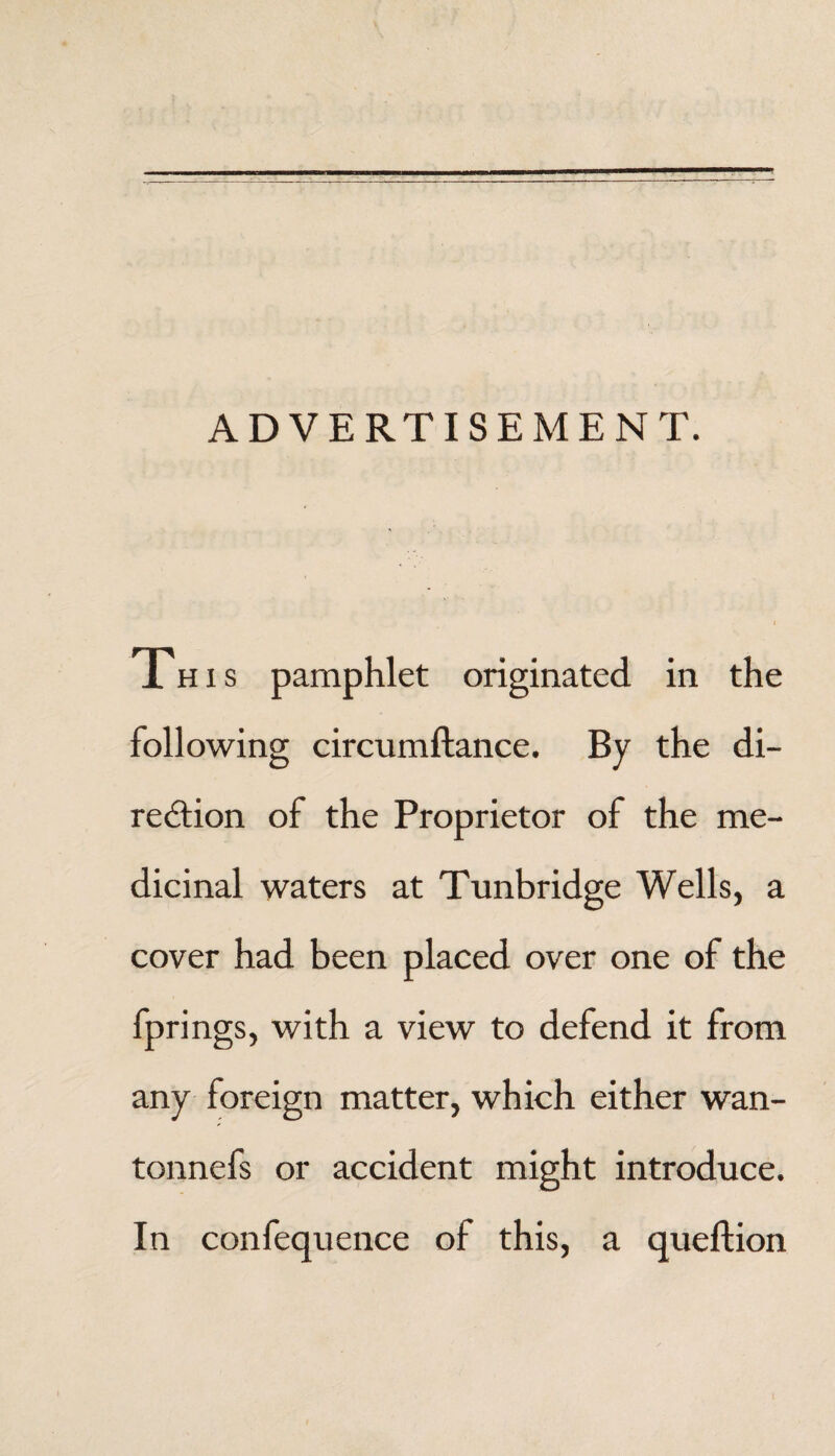 ADVERTISEMENT. This pamphlet originated in the following circumftance. By the di¬ rection of the Proprietor of the me¬ dicinal waters at Tunbridge Wells, a cover had been placed over one of the fprings, with a view to defend it from any foreign matter, which either wan- tonnefs or accident might introduce. In confequence of this, a queftion