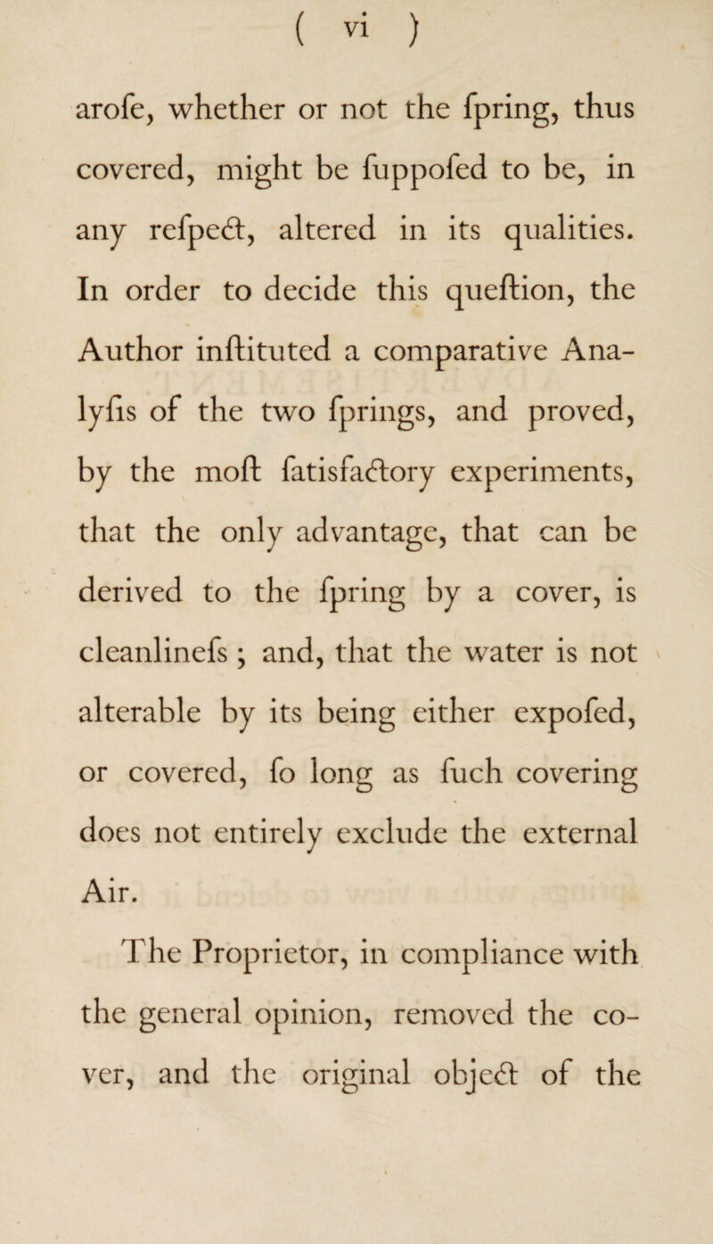 arofe, whether or not the fpring, thus covered, might be fuppofed to be, in any refpetd, altered in its qualities. In order to decide this queftion, the Author inflituted a comparative Ana- lylis of the two fprings, and proved, by the moll fat is factory experiments, \ that the only advantage, that can be derived to the fpring by a cover, is cleanlinefs ; and, that the water is not alterable by its being either expofed, or covered, fo long as fuch covering does not entirely exclude the external Air. The Proprietor, in compliance with the general opinion, removed the co¬ ver, and the original object of the