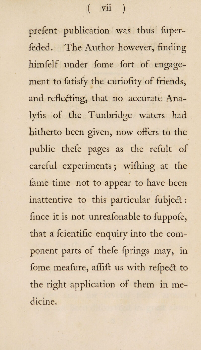 prefent publication was thus fuper- feded. The Author however, finding himfelf under fome fort of engage¬ ment to fatisfy the curiofity of friends, and reflecting, that no accurate Ana- lyfis of the Tunbridge waters had hitherto been given, now offers to the public thefe pages as the refult of careful experiments • wifhing at the fame time not to appear to have been inattentive to this particular fubjedt: fince it is not unreafonable to fuppofe, that a fcientific enquiry into the com¬ ponent parts of thefe fprings may, in fome meafure, aflift us with refpeft to the right application of them in me¬ dicine.