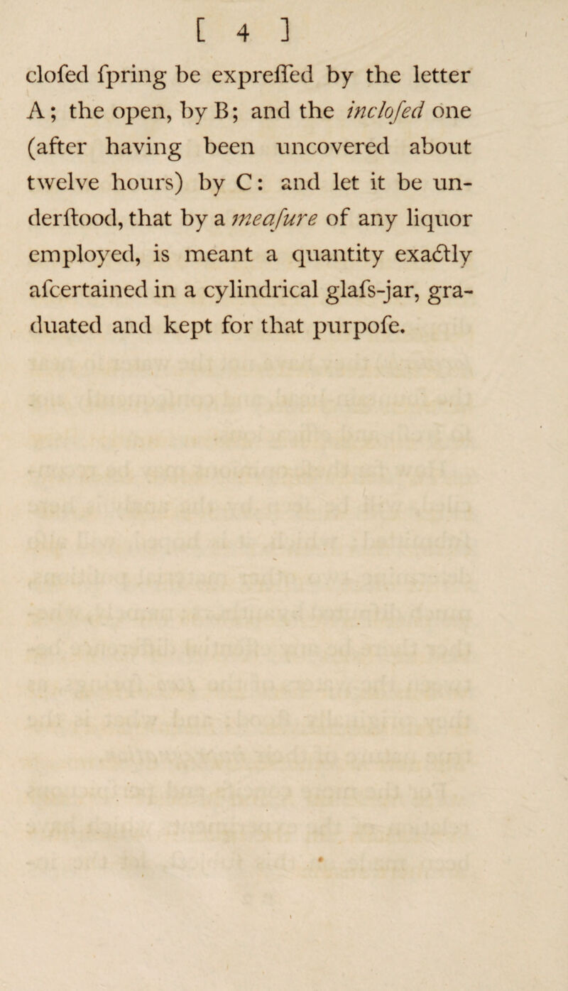 clofed fpring be expreffed by the letter A; the open, by B; and the inch fed one (after having been uncovered about twelve hours) by C: and let it be un- derftood, that by a meafure of any liquor employed, is meant a quantity exactly afcertained in a cylindrical glafs-jar, gra¬ duated and kept for that purpofe.