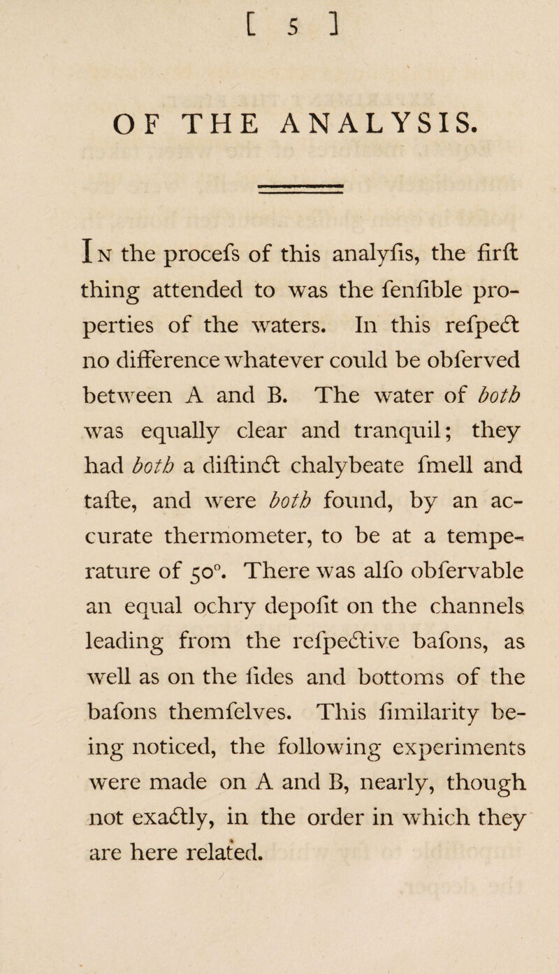 OF THE ANALYSIS. I n the procefs of this analylis, the firft thing attended to was the fenfible pro¬ perties of the waters. In this refpect no difference whatever could be obferved between A and B. The water of both was equally clear and tranquil; they had both a diftincft chalybeate fmell and tafte, and were both found, by an ac¬ curate thermometer, to be at a tempe¬ rature of 50°. There was alfo obfervable an equal ochry depofit on the channels leading from the rei'peclive bafons, as well as on the fides and bottoms of the bafons themfelves. This fimilarity be¬ ing noticed, the following experiments were made on A and B, nearly, though not exactly, in the order in which they are here related. /