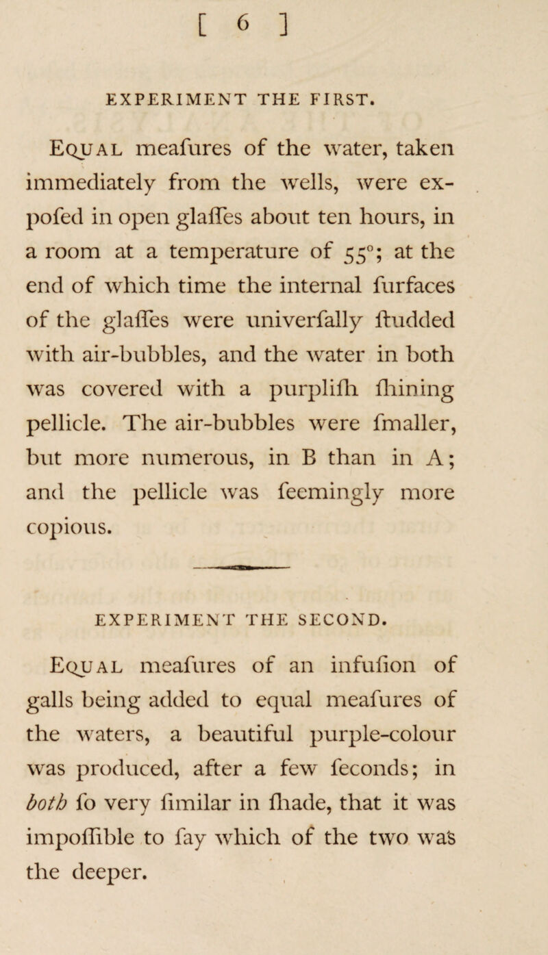 EXPERIMENT THE FIRST. Equal meafures of the water, taken immediately from the wells, were ex- pofed in open glaffes about ten hours, in a room at a temperature of 550; at the end of which time the internal furfaces of the glaffes were univerfally ftudded with air-bubbles, and the water in both was covered with a purplifh fhining pellicle. The air-bubbles were fmaller, but more numerous, in B than in A; and the pellicle was feemingly more copious. EXPERIMENT THE SECOND. Equal meafures of an infufion of galls being added to equal meafures of the waters, a beautiful purple-colour was produced, after a few feconds; in both fo very fimilar in fhade, that it was impoffible to fay which of the two was the deeper.