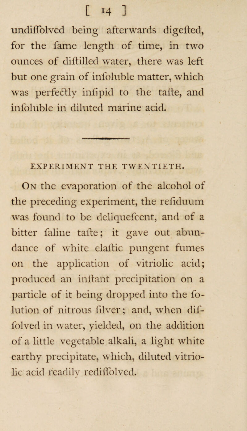 undiffolved being afterwards digefted, for the fame length of time, in two ounces of diftilled water, there was left but one grain of infoluble matter, which was perfectly in lipid to the tafte, and infoluble in diluted marine acid. EXPERIMENT THE TWENTIETH. On the evaporation of the alcohol of the preceding experiment, the refiduum was found to be deliquefcent, and of a bitter faline tafte; it gave out abun¬ dance of white elaftic pungent fumes on the application of vitriolic acid; produced an inftant precipitation on a particle of it being dropped into the fo- lution of nitrous filver; and, when dif- folved in water, yielded, on the addition of a little vegetable alkali, a light white earthy precipitate, which, diluted vitrio¬ lic acid readily redilfolved.