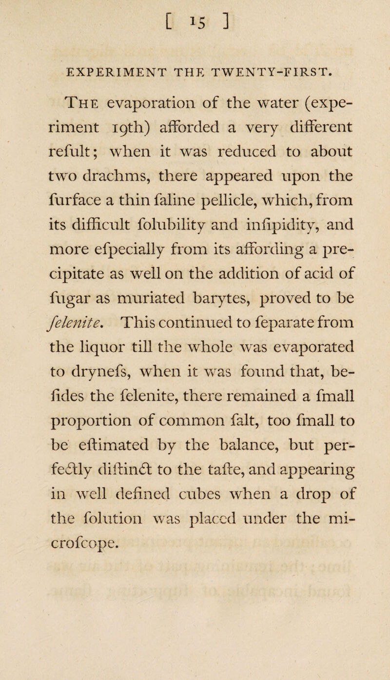 EXPERIMENT THE TWENTY-FIRST. The evaporation of the water (expe¬ riment 19th) afforded a very different refult; when it was reduced to about two drachms, there appeared upon the furface a thin faline pellicle, which, from its difficult folubility and infipidity, and more efpecially from its affording a pre¬ cipitate as well on the addition of acid of fugar as muriated barytes, proved to be felenite. This continued to feparate from the liquor till the whole was evaporated to drynefs, when it was found that, be- lides the felenite, there remained a fmall proportion of common fait, too fmall to be eilimated by the balance, but per¬ fectly diftinCt to the tafte, and appearing in wrell defined cubes when a drop of the folution was placed under the mi¬ cro fc ope.