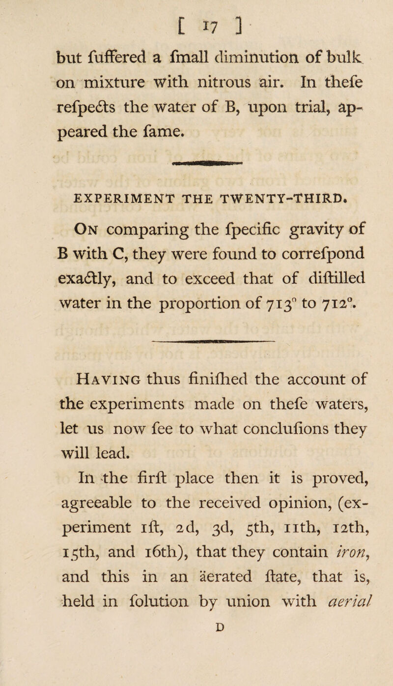 bitt fuffered a fmall diminution of bulk, on mixture with nitrous air. In tliefe refpedts the water of B, upon trial, ap¬ peared the fame. EXPERIMENT THE TWENTY-THIRD. On comparing the fpecific gravity of B with C, they were found to correfpond exactly, and to exceed that of diftilled water in the proportion of 7130 to 7120. Having thus finiflied the account of the experiments made on thefe waters, let us now fee to what conclufions they will lead. Ill the firft place then it is proved, agreeable to the received opinion, (ex¬ periment ift, 2d, 3d, 5th, nth, 12th, 15th, and 16th), that they contain iron, and this in an aerated hate, that is, held in folution by union with aerial D