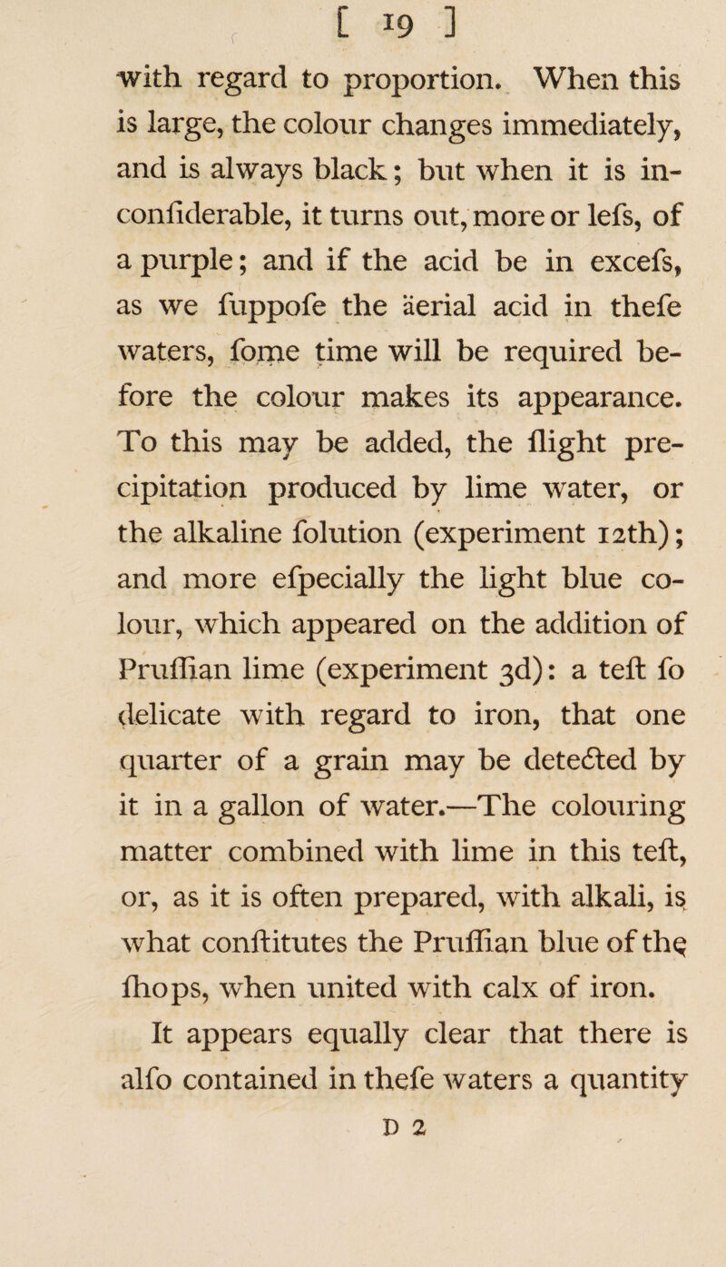 with regard to proportion. When this is large, the colour changes immediately, and is always black; but when it is in- coniiderable, it turns out, more or lefs, of a purple; and if the acid be in excefs, as we fuppofe the aerial acid in thefe waters, fome time will be required be¬ fore the colour makes its appearance. To this may be added, the flight pre¬ cipitation produced by lime water, or the alkaline folution (experiment 12th); and more efpecially the light blue co¬ lour, which appeared on the addition of Pruflian lime (experiment 3d): a tefl: fo delicate with regard to iron, that one quarter of a grain may be detected by it in a gallon of water.—The colouring matter combined with lime in this tefl, or, as it is often prepared, with alkali, is what conftitutes the Pruflian blue of the fhops, when united with calx of iron. It appears equally clear that there is alfo contained in thefe waters a quantity D 2