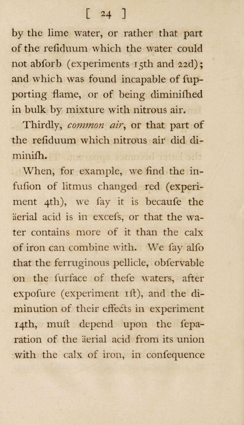 by the lime water, or rather that part of the refiduum which the water could not abforb (experiments 15th and 22d); and which was found incapable of fup- porting flame, or of being diminiflied in bulk by mixture with nitrous air. Thirdly, common air, or that part of the refiduum which nitrous air did di- minilh. When, for example, we find the in- fufion of litmus changed red (experi¬ ment 4th), we fay it is becaufe the aerial acid is in excefs, or that the wa¬ ter contains more of it than the calx of iron can combine with. We fay alfo that the ferruginous pellicle, obfervable on the furface of thefe waters, after expofure (experiment ift), and the di¬ minution of their effects in experiment 14th, muff depend upon the fepa- ration of the aerial acid from its union with the calx of iron, in confequence