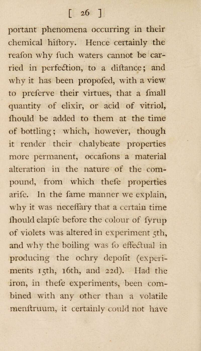 portant phenomena occurring in their chemical hiltorv. Hence certainly the reafon why fuch waters cannot be car¬ ried in perfection, to a diftance; and why it has been propofed, with a view to preferve their virtues, that a fmall quantity of elixir, or acid of vitriol, lhould be added to them at the time of bottling; which, however, though it render their chalybeate properties more permanent, occalions a material alteration in the nature of the com¬ pound, from which thefe properties arife. In the fame manner we explain, why it was neceffary that a certain time lhould elaple before the colour of fyrup of violets was altered in experiment 5th, and why the boiling was fo effectual in producing the ochry depofit (experi¬ ments 15th, 16th, and 22d). Had the iron, in thefe experiments, been com¬ bined with any other than a volatile menftruum, it certainly could not have