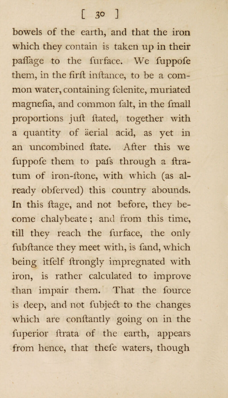 [ 3° ] bowels of the earth, and that the iron which they contain is taken up in their paflage to the furface. We fuppofe them, in the firft inftance, to be a com¬ mon water, containing felenite, muriated magneiia, and common fait, in the fmall proportions juft ftated, together with a quantity of aerial acid, as yet in an uncombined ftate. After this we fuppofe them to pafs through a ftra- tum of iron-ftone, with which (as al¬ ready obferved) this country abounds. In this ftage, and not before, they be¬ come chalybeate; and from this time, till they reach the furface, the only fubftance they meet with, is fand, which being itfelf ftrongly impregnated with iron, is rather calculated to improve than impair them. That the fource is deep, and not fubjedt to the changes which are conftantly going on in the fuperior ftrata of the earth, appears from hence, that thefe waters, though