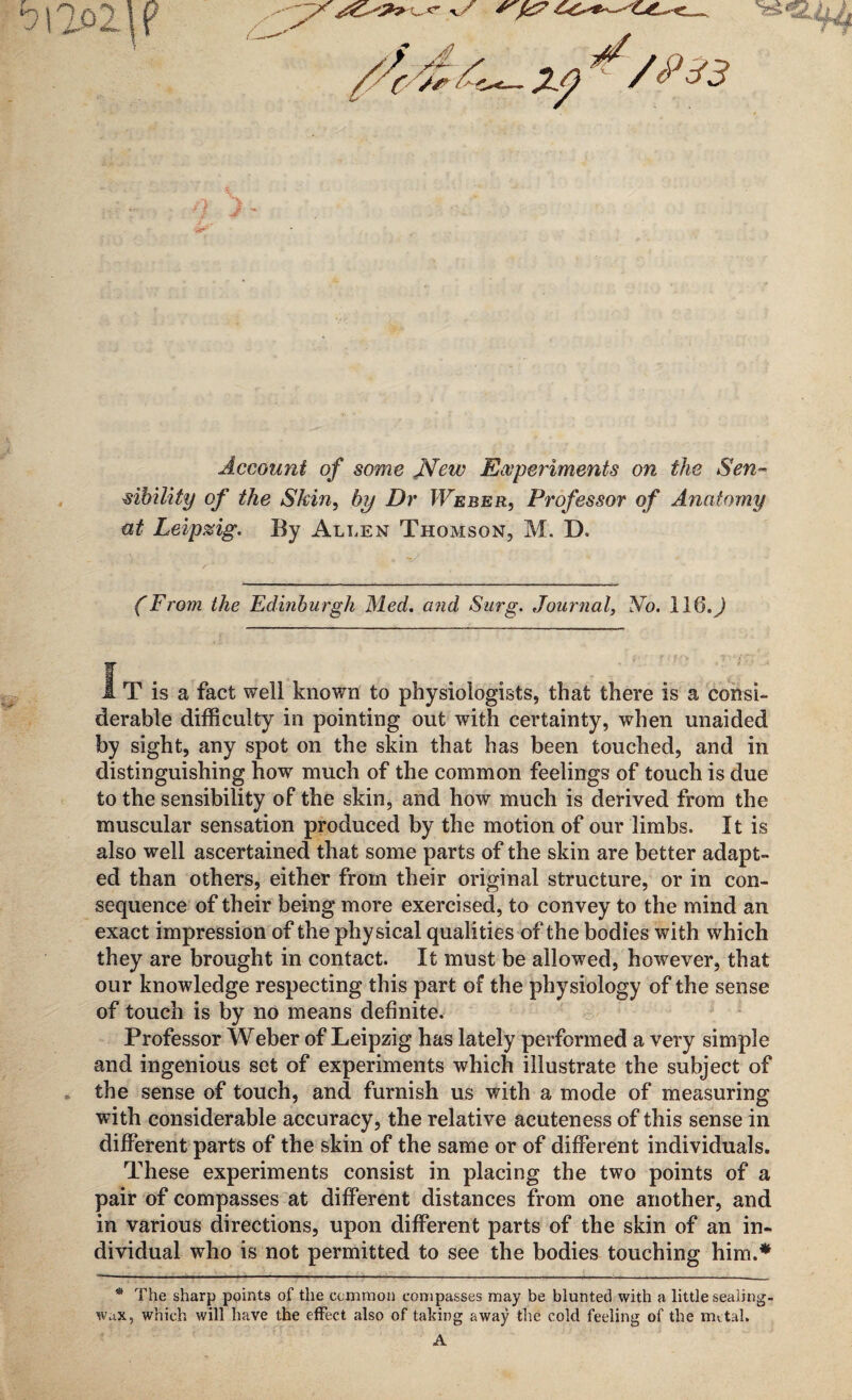 J Account of some .New Experiments on the Sen- sibility of the Skin, Dr Weber, Professor of Anatomy at Leipzig. By Allen Thomson, M. D. (From the Edinburgh Med. and Surg. Journal, No. I16.J IT is a fact well known to physiologists, that there is a consi¬ derable difficulty in pointing out with certainty, when unaided by sight, any spot on the skin that has been touched, and in distinguishing how much of the common feelings of touch is due to the sensibility of the skin, and how much is derived from the muscular sensation produced by the motion of our limbs. It is also well ascertained that some parts of the skin are better adapt¬ ed than others, either from their original structure, or in con¬ sequence of their being more exercised, to convey to the mind an exact impression of the physical qualities of the bodies with which they are brought in contact. It must be allowed, however, that our knowledge respecting this part of the physiology of the sense of touch is by no means definite. Professor Weber of Leipzig has lately performed a very simple and ingenious set of experiments which illustrate the subject of the sense of touch, and furnish us with a mode of measuring with considerable accuracy, the relative acuteness of this sense in different parts of the skin of the same or of different individuals. These experiments consist in placing the two points of a pair of compasses at different distances from one another, and in various directions, upon different parts of the skin of an in¬ dividual who is not permitted to see the bodies touching him.* * The sharp points of the common compasses may be blunted with a little sealing- wax, which will have the effect also of taking away the cold feeling of the metal.