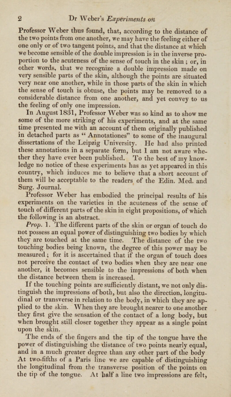 Professor Weber thus found, that, according to the distance of the two points from one another, we may have the feeling either of one only or of two tangent points, and that the distance at which we become sensible of the double impression is in the inverse pro¬ portion to the acuteness of the sense of touch in the skin ; or, in other words, that we recognize a double impression made on very sensible parts of the skin, although the points are situated very near one another, while in those parts of the skin in which the sense of touch is obtuse, the points may be removed to a considerable distance from one another, and yet convey to us the feeling of only one impression. In August 1831, Professor Weber was so kind as to show me some of the more striking of his experiments, and at the same time presented me with an account of them originally published in detached parts as ii Annotationes” to some of the inaugural dissertations of the Leipzig University. He had also printed these annotations in a separate form, but 1 am not aware whe¬ ther they have ever been published. To the best of my know¬ ledge no notice of these experiments has as yet appeared in this country, which induces me to believe that a short account of them will be acceptable to the readers of the Edin. Med. and Surg. Journal. Professor Weber has embodied the principal results of his experiments on the varieties in the acuteness of the sense of touch of different parts of the skin in eight propositions, of which the following is an abstract. Prop. 1. The different parts of the skin or organ of touch do not possess an equal power of distinguishing two bodies by which they are touched at the same time. The distance of the two touching bodies being known, the degree of this power may be measured; for it is ascertained that if the organ of touch does not perceive the contact of two bodies when they are near one another, it becomes sensible to the impressions of both when the distance between them is increased. If the touching points are sufficiently distant, we not only dis¬ tinguish the impressions of both, but also the direction, longitu¬ dinal or transverse in relation to the body, in which they are ap¬ plied to the skin. When they are brought nearer to one another they first give the sensation of the contact of a long body, but when brought still closer together they appear as a single point upon the skin. The ends of the fingers and the tip of the tongue have the power of distinguishing the distance of two points nearly equal, and in a much greater degree than any other part of the body At two-fifths of a Paris line we are capable of distinguishing the longitudinal from the transverse position of the points on the tip of the tongue. At half a line two impressions are felt,