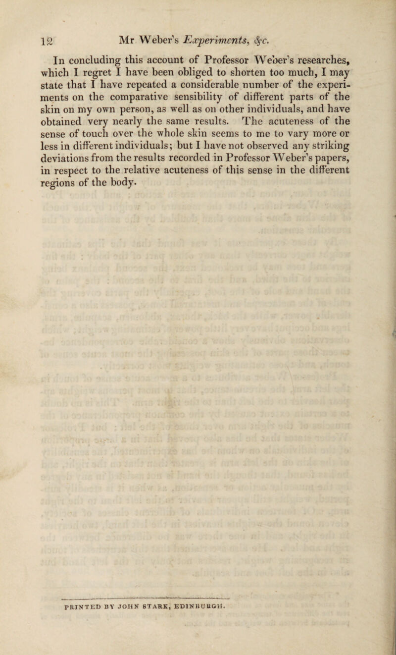 In concluding this account of Professor Weber's researches, which I regret I have been obliged to shorten too much, I may state that I have repeated a considerable number of the experi¬ ments on the comparative sensibility of different parts of the skin on my own person, as well as on other individuals, and have obtained very nearly the same results. The acuteness of the sense of touch over the whole skin seems to me to vary more or less in different individuals; but I have not observed any striking deviations from the results recorded in Professor Weber's papers, in respect to the relative acuteness of this sense in the different regions of the body. rniNTED BY JOHN 6TAHK, ED1NBUUGH
