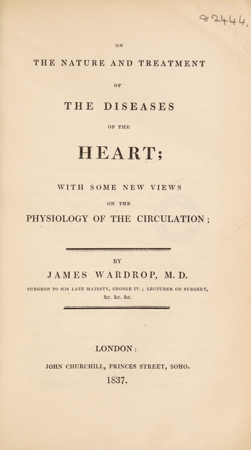 THE NATURE AND TREATMENT THE DISEASES OF THE HEART; WITH SOME NEW VIEWS ON THE PHYSIOLOGY OF THE CIRCULATION ; i BY JAMES WARDROP, M. D. SURGEON TO HIS LATE MAJESTY, GEORGE IV.; LECTURER ON SURGERY, &C. &C. &C. LONDON: JOHN CHURCHILL, PRINCES STREET., SOHO# 1837.