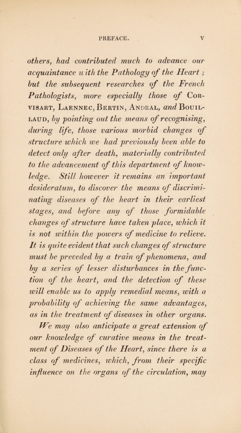 others, had contributed much to advance our acquaintance u ith the Pathology of the Heart; but the subsequent researches of the French Pathologists, more especially those of Cor- visart, Laennec3 Bertin^ Andral, arc^BouiL- LAUi), by pointing out the means of recognising, during life, those various morbid changes of structure which we had previously been able to detect only after death, materially contributed to the advancement of this department of know¬ ledge. Still however it remains an important desideratum, to discover the means of discrimi¬ nating diseases of the heart in their earliest stages, and before any of those formidable changes of structure have taken place, which it is not within the powers of medicine to relieve. It is quite evident that such changes of structure must be preceded by a train of phenomena, and by a series of lesser disturbances in the func¬ tion of the heart, and the detection of these will enable us to apply remedial means, with a probability of achieving the same advantages, as in the trea tment of diseases in other organs. We may also anticipate a great extension of our knowledge of curative means in the treat¬ ment of Diseases of the Heart, since there is a class of medicines, which, from their specific influence on the organs of the circulation, may