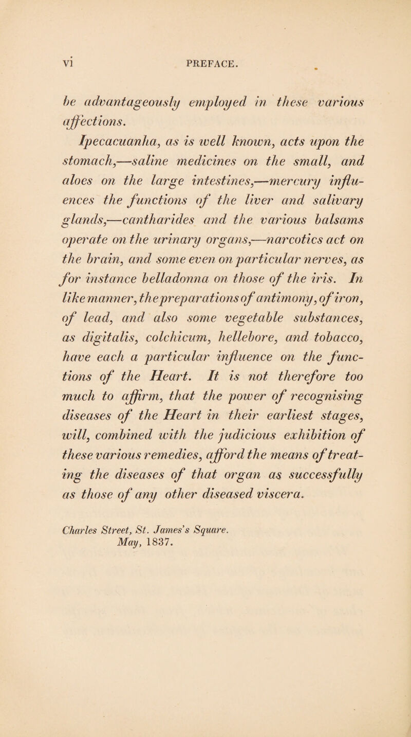 be advantageously employed in these various affections. Ipecacuanha, as is well known, acts upon the stomach,—saline medicines on the small, and aloes on the large intestines,-—mercury influ¬ ences the functions of the liver and salivary glands,—cantharides and the various balsams operate on the urinary organs,—narcotics act on the brain, and some even on particular nerves, as for instance belladonna on those of the iris. In like manner, the preparations of antimony, of iron, of lead, and also some vegetable substances, as digitalis, colchicum, hellebore, and tobacco, have each a particular influence on the func¬ tions of the Heart. It is not therefore too much to affirm, that the power of recognising diseases of the Heart in their earliest stages, will, combined with the judicious exhibition of these various remedies, afford the means of treat¬ ing the diseases of that organ as successfully as those of any other diseased viscera. Charles Street, St. James's Square. May, 1837.