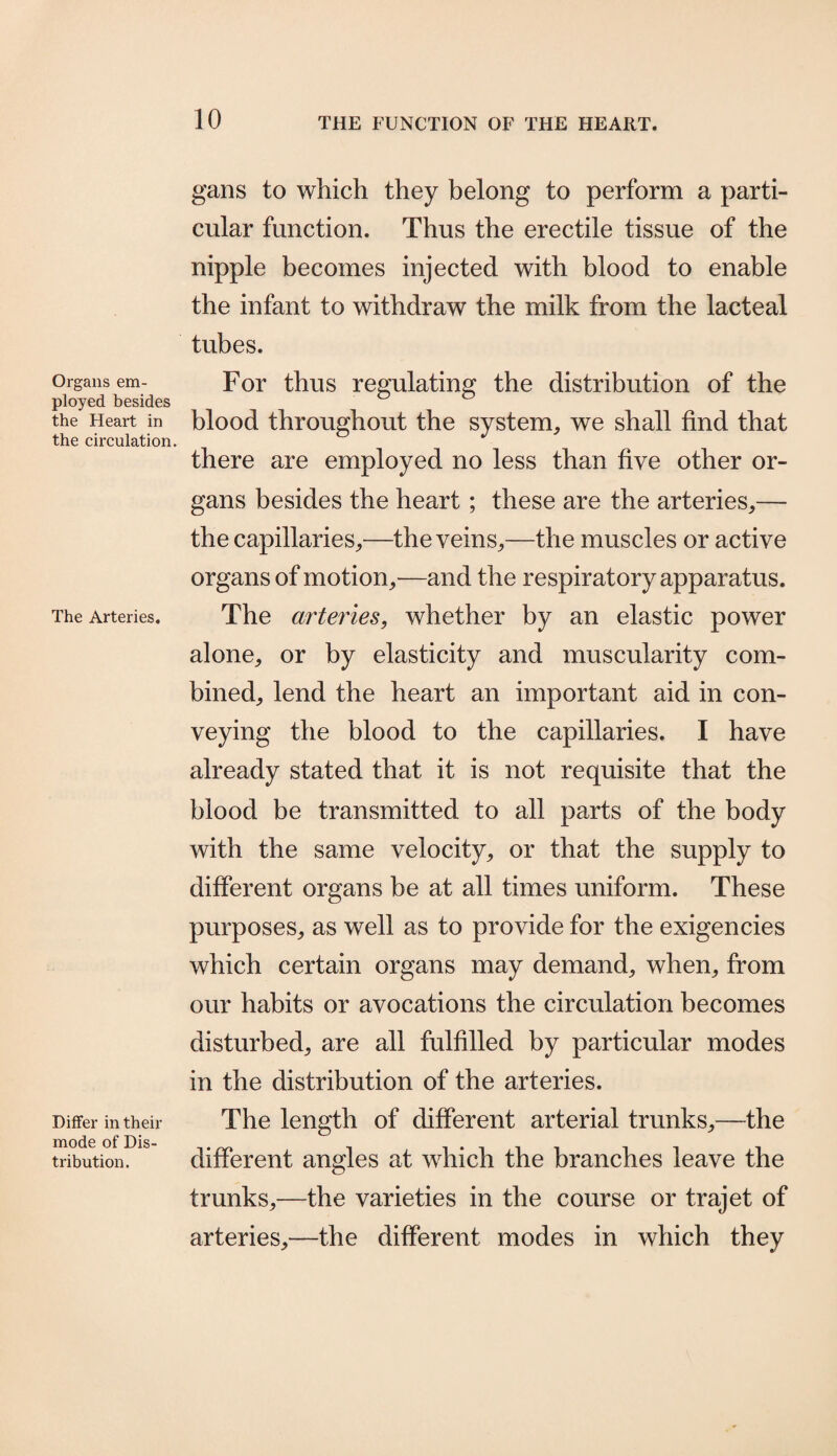 Organs em¬ ployed besides the Heart in the circulation. The Arteries. Differ in their mode of Dis¬ tribution. gans to which they belong to perform a parti¬ cular function. Thus the erectile tissue of the nipple becomes injected with blood to enable the infant to withdraw the milk from the lacteal tubes. For thus regulating the distribution of the blood throughout the system, we shall find that there are employed no less than five other or¬ gans besides the heart ; these are the arteries,— the capillaries,—the veins,—the muscles or active organs of motion,—and the respiratory apparatus. The arteries, whether by an elastic power alone, or by elasticity and muscularity com¬ bined, lend the heart an important aid in con¬ veying the blood to the capillaries. I have already stated that it is not requisite that the blood be transmitted to all parts of the body with the same velocity, or that the supply to different organs be at all times uniform. These purposes, as well as to provide for the exigencies which certain organs may demand, when, from our habits or avocations the circulation becomes disturbed, are all fulfilled by particular modes in the distribution of the arteries. The length of different arterial trunks,—the different angles at which the branches leave the trunks,—the varieties in the course or trajet of arteries,—the different modes in which they
