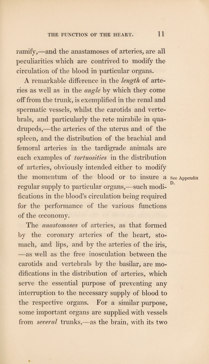 ramify,—and the anastamoses of arteries, are all peculiarities which are contrived to modify the circulation of the blood in particular organs. A remarkable difference in the length of arte¬ ries as well as in the angle by which they come off from the trunk, is exemplified in the renal and spermatic vessels, whilst the carotids and verte- brals, and particularly the rete mirabile in qua¬ drupeds,-—the arteries of the uterus and of the spleen, and the distribution of the brachial and femoral arteries in the tardigrade animals are each examples of tortuosities in the distribution of arteries, obviously intended either to modify the momentum of the blood or to insure a See Appendix regular supply to particular organs,—such modi¬ fications in the blood’s circulation being required for the performance of the various functions of the (economy. The anastomoses of arteries, as that formed by the coronary arteries of the heart, sto¬ mach, and lips, and by the arteries of the iris, —as well as the free inosculation between the carotids and vertebrals by the basilar, are mo¬ difications in the distribution of arteries, which serve the essential purpose of preventing any interruption to the necessary supply of blood to the respective organs. For a similar purpose, some important organs are supplied with vessels from several trunks,—as the brain, with its two s
