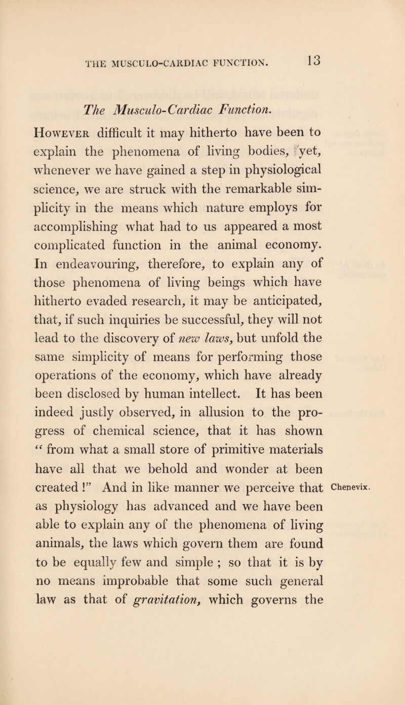 The Musculo-Cardiac Function. However difficult it may hitherto have been to explain the phenomena of living bodies,, yet, whenever we have gained a step in physiological science, we are struck with the remarkable sim¬ plicity in the means which nature employs for accomplishing what had to us appeared a most complicated function in the animal economy. In endeavouring, therefore, to explain any of those phenomena of living beings which have hitherto evaded research, it may be anticipated, that, if such inquiries be successful, they will not lead to the discovery of new laws, but unfold the same simplicity of means for performing those operations of the economy, which have already been disclosed by human intellect. It has been indeed justly observed, in allusion to the pro¬ gress of chemical science, that it has shown “ from what a small store of primitive materials have all that we behold and wonder at been created !” And in like manner we perceive that as physiology has advanced and we have been able to explain any of the phenomena of living animals, the laws which govern them are found to be equally few and simple ; so that it is by no means improbable that some such general law as that of gravitation, which governs the Chenevix.