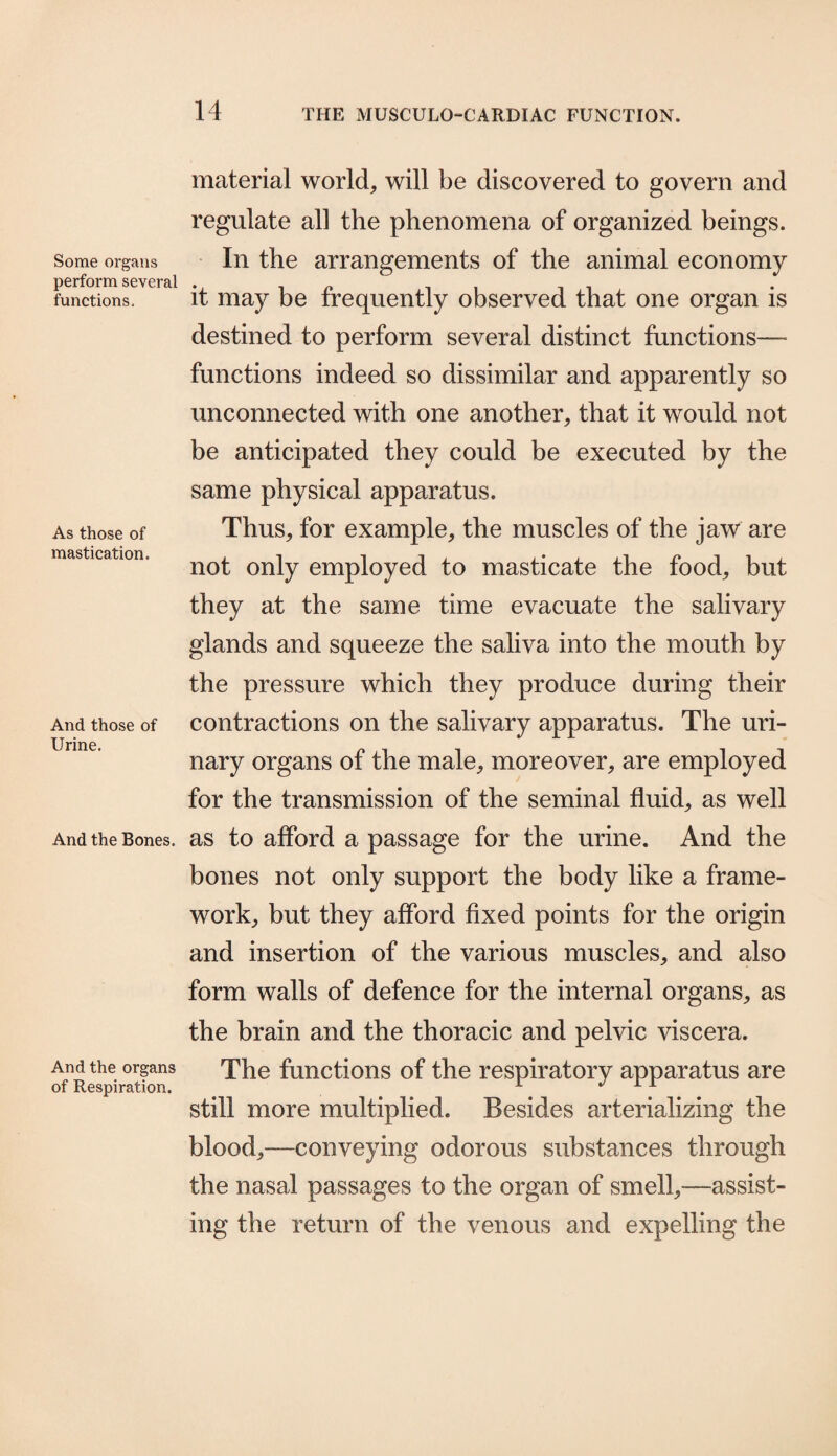 Some organs perform several functions. As those of mastication. And those of Urine. And the Bones. And the organs of Respiration. material world, will be discovered to govern and regulate all the phenomena of organized beings. In the arrangements of the animal economy it may be frequently observed that one organ is destined to perform several distinct functions— functions indeed so dissimilar and apparently so unconnected with one another, that it would not be anticipated they could be executed by the same physical apparatus. Thus, for example, the muscles of the jaw are not only employed to masticate the food, but they at the same time evacuate the salivary glands and squeeze the saliva into the mouth by the pressure which they produce during their contractions on the salivary apparatus. The uri¬ nary organs of the male, moreover, are employed for the transmission of the seminal fluid, as well as to afford a passage for the urine. And the bones not only support the body like a frame¬ work, but they afford fixed points for the origin and insertion of the various muscles, and also form walls of defence for the internal organs, as the brain and the thoracic and pelvic viscera. The functions of the respiratory apparatus are still more multiplied. Besides arterializing the blood,—conveying odorous substances through the nasal passages to the organ of smell,—assist¬ ing the return of the venous and expelling the