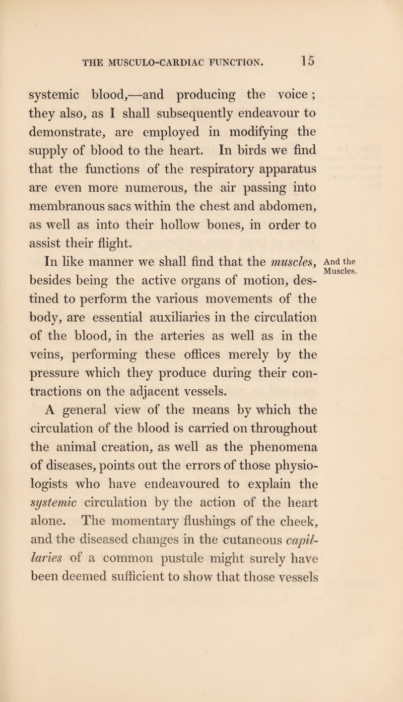 systemic blood,—and producing the voice; they also, as I shall subsequently endeavour to demonstrate, are employed in modifying the supply of blood to the heart. In birds we find that the functions of the respiratory apparatus are even more numerous, the air passing into membranous sacs within the chest and abdomen, as well as into their hollow bones, in order to assist their flight. In like manner we shall find that the muscles, besides being the active organs of motion, des¬ tined to perform the various movements of the body, are essential auxiliaries in the circulation of the blood, in the arteries as well as in the veins, performing these offices merely by the pressure which they produce during their con¬ tractions on the adjacent vessels. A general view of the means by which the circulation of the blood is carried on throughout the animal creation, as well as the phenomena of diseases, points out the errors of those physio¬ logists who have endeavoured to explain the systemic circulation by the action of the heart alone. The momentary flushings of the cheek, and the diseased changes in the cutaneous capil¬ laries of a common pustule might surely have been deemed sufficient to show that those vessels And the Muscles.