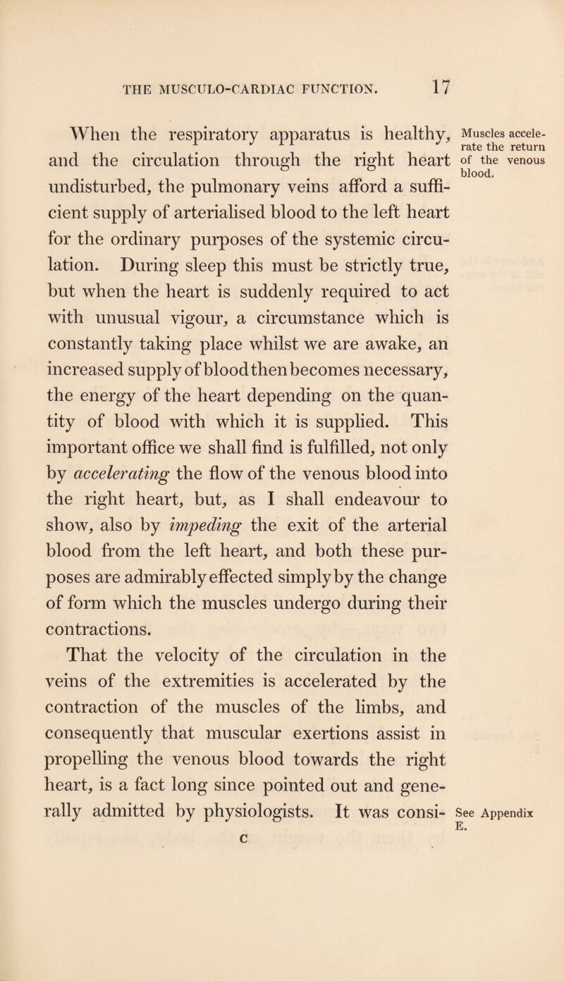 When the respiratory apparatus is healthy, and the circulation through the right heart undisturbed, the pulmonary veins afford a suffi¬ cient supply of arterialised blood to the left heart for the ordinary purposes of the systemic circu¬ lation. During sleep this must be strictly true, but when the heart is suddenly required to act with unusual vigour, a circumstance which is constantly taking place whilst we are awake, an increased supply of blood then becomes necessary, the energy of the heart depending on the quan¬ tity of blood with which it is supplied. This important office we shall find is fulfilled, not only by accelerating the flow of the venous blood into the right heart, but, as I shall endeavour to show, also by impeding the exit of the arterial blood from the left heart, and both these pur¬ poses are admirably effected simply by the change of form which the muscles undergo during their contractions. That the velocity of the circulation in the veins of the extremities is accelerated by the contraction of the muscles of the limbs, and consequently that muscular exertions assist in propelling the venous blood towards the right heart, is a fact long since pointed out and gene¬ rally admitted by physiologists. It was consi- c Muscles accele¬ rate the return of the venous blood. See Appendix E.