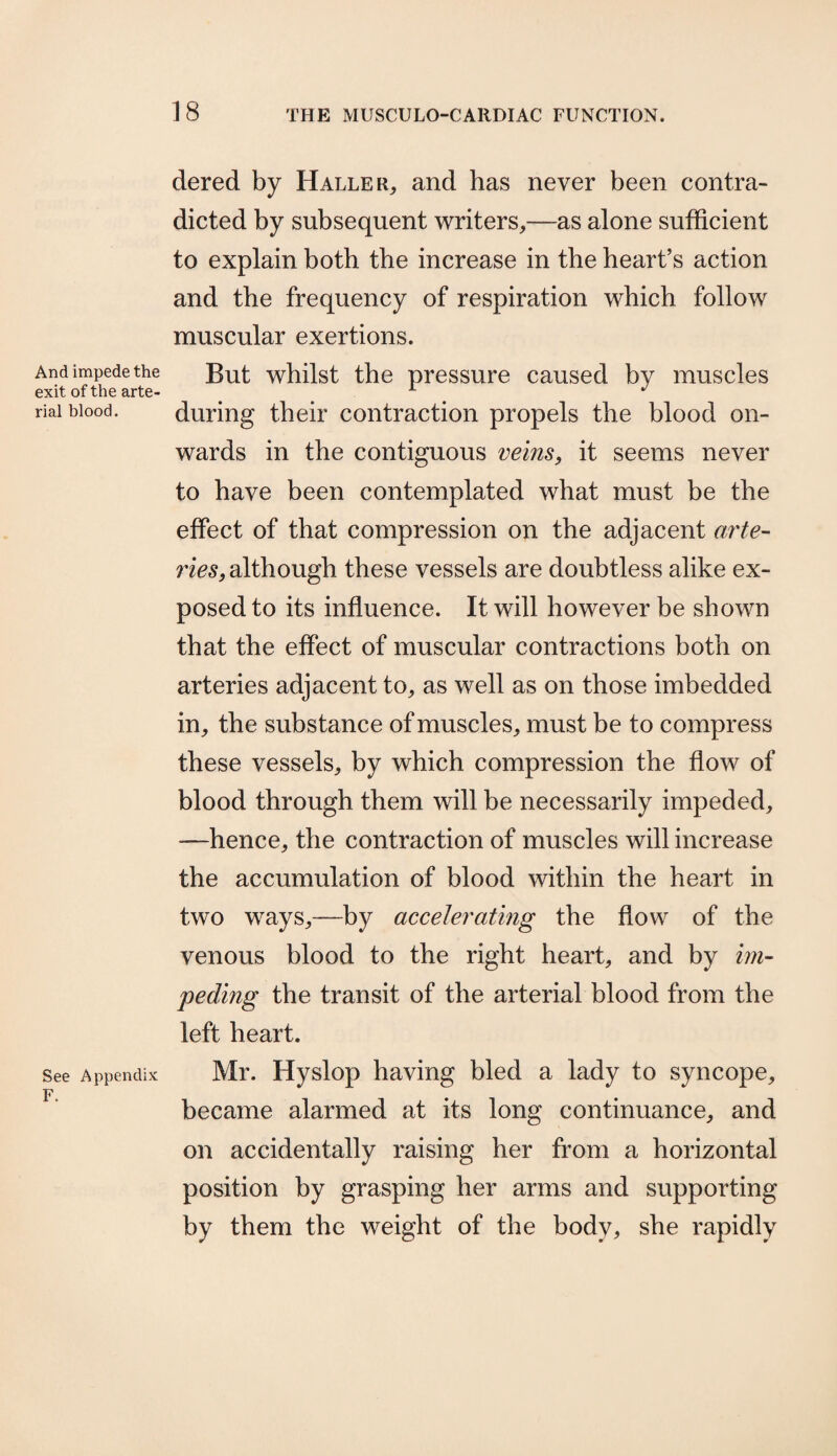 And impede the exit of the arte¬ rial blood. See Appendix F. dered by Haller, and has never been contra¬ dicted by subsequent writers,—as alone sufficient to explain both the increase in the heart’s action and the frequency of respiration which follow muscular exertions. But whilst the pressure caused by muscles during their contraction propels the blood on¬ wards in the contiguous veins, it seems never to have been contemplated what must be the effect of that compression on the adjacent arte¬ ries, although these vessels are doubtless alike ex¬ posed to its influence. It will however be shown that the effect of muscular contractions both on arteries adjacent to, as well as on those imbedded in, the substance of muscles, must be to compress these vessels, by which compression the flow of blood through them will be necessarily impeded, -—hence, the contraction of muscles will increase the accumulation of blood within the heart in two ways,—by accelerating the flow of the venous blood to the right heart, and by im¬ peding the transit of the arterial blood from the left heart. Mr. Hyslop having bled a lady to syncope, became alarmed at its long continuance, and on accidentally raising her from a horizontal position by grasping her arms and supporting by them the weight of the body, she rapidly