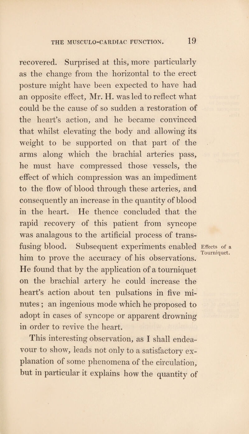 recovered. Surprised at this, more particularly as the change from the horizontal to the erect posture might have been expected to have had an opposite effect, Mr. H. was led to reflect what could be the cause of so sudden a restoration of the heart’s action, and he became convinced that whilst elevating the body and allowing its weight to be supported on that part of the arms along which the brachial arteries pass, he must have compressed those vessels, the effect of which compression was an impediment to the flow of blood through these arteries, and consequently an increase in the quantity of blood in the heart. He thence concluded that the rapid recovery of this patient from syncope was analagous to the artificial process of trans¬ fusing blood. Subsequent experiments enabled him to prove the accuracy of his observations. He found that by the application of a tourniquet on the brachial artery he could increase the heart’s action about ten pulsations in five mi¬ nutes ; an ingenious mode which he proposed to adopt in cases of syncope or apparent drowning in order to revive the heart. This interesting observation, as I shall endea¬ vour to show, leads not only to a satisfactory ex¬ planation of some phenomena of the circulation, but in particular it explains how the quantity of Effects of a Tourniquet.