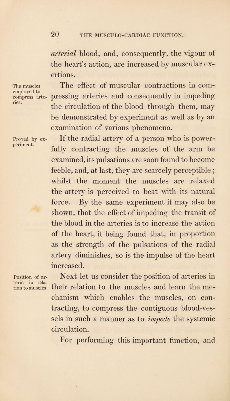 The muscles employed to compress arte¬ ries. Proved by ex¬ periment. Position of ar¬ teries in rela¬ tion to muscles. arterial blood, and, consequently, the vigour of the heart’s action, are increased by muscular ex¬ ertions. The effect of muscular contractions in com¬ pressing arteries and consequently in impeding the circulation of the blood through them, may be demonstrated by experiment as well as by an examination of various phenomena. If the radial artery of a person who is power¬ fully contracting the muscles of the arm be examined, its pulsations are soon found to become feeble, and, at last, they are scarcely perceptible ; whilst the moment the muscles are relaxed the artery is perceived to beat with its natural force. By the same experiment it may also be shown, that the effect of impeding the transit of the blood in the arteries is to increase the action of the heart, it being found that, in proportion as the strength of the pulsations of the radial artery diminishes, so is the impulse of the heart increased. Next let us consider the position of arteries in their relation to the muscles and learn the me¬ chanism which enables the muscles, on con¬ tracting, to compress the contiguous blood-ves¬ sels in such a manner as to impede the systemic circulation. For performing this important function, and