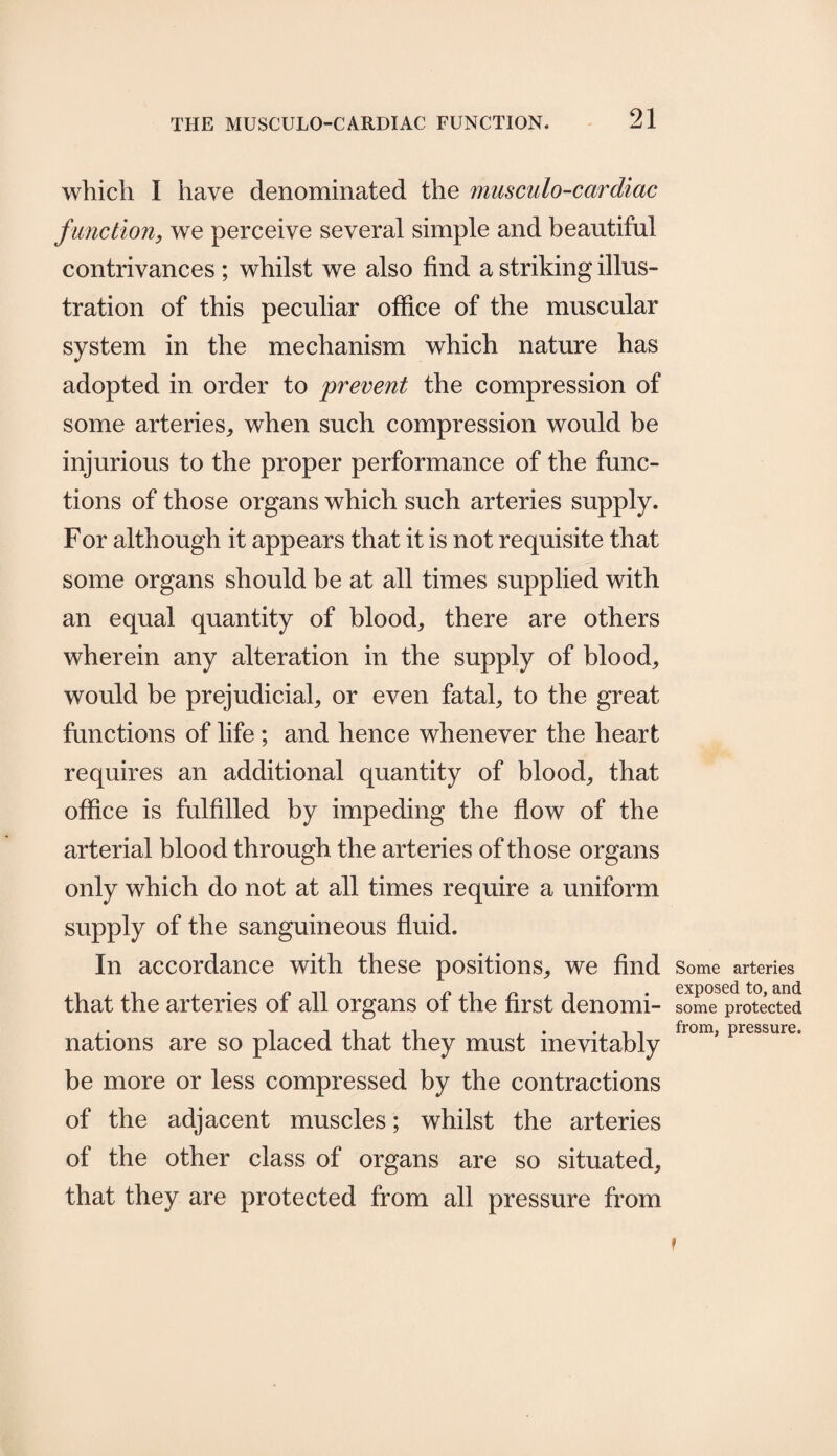 which I have denominated the musculo-cardiac function, we perceive several simple and beautiful contrivances ; whilst we also find a striking illus¬ tration of this peculiar office of the muscular system in the mechanism which nature has adopted in order to prevent the compression of some arteries,, when such compression would be injurious to the proper performance of the func¬ tions of those organs which such arteries supply. For although it appears that it is not requisite that some organs should be at all times supplied with an equal quantity of blood, there are others wherein any alteration in the supply of blood, would be prejudicial, or even fatal, to the great functions of life ; and hence whenever the heart requires an additional quantity of blood, that office is fulfilled by impeding the flow of the arterial blood through the arteries of those organs only which do not at all times require a uniform supply of the sanguineous fluid. In accordance with these positions, we find that the arteries of all organs of the first denomi¬ nations are so placed that they must inevitably be more or less compressed by the contractions of the adjacent muscles; whilst the arteries of the other class of organs are so situated, that they are protected from all pressure from Some arteries exposed to, and some protected from, pressure. f