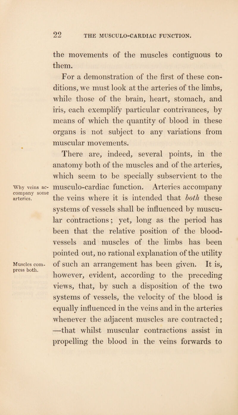 Why veins ac¬ company some arteries. Muscles com¬ press both. the movements of the muscles contiguous to them. For a demonstration of the first of these con¬ ditions, we must look at the arteries of the limbs, while those of the brain, heart, stomach, and iris, each exemplify particular contrivances, by means of which the quantity of blood in these organs is not subject to any variations from muscular movements. There are, indeed, several points, in the anatomy both of the muscles and of the arteries, which seem to be specially subservient to the musculo-cardiac function. Arteries accompany the veins where it is intended that both these systems of vessels shall be influenced by muscu¬ lar contractions; yet, long as the period has been that the relative position of the blood¬ vessels and muscles of the limbs has been pointed out, no rational explanation of the utility of such an arrangement has been given. It is, however, evident, according to the preceding views, that, by such a disposition of the two systems of vessels, the velocity of the blood is equally influenced in the veins and in the arteries whenever the adjacent muscles are contracted; —that whilst muscular contractions assist in propelling the blood in the veins forwards to