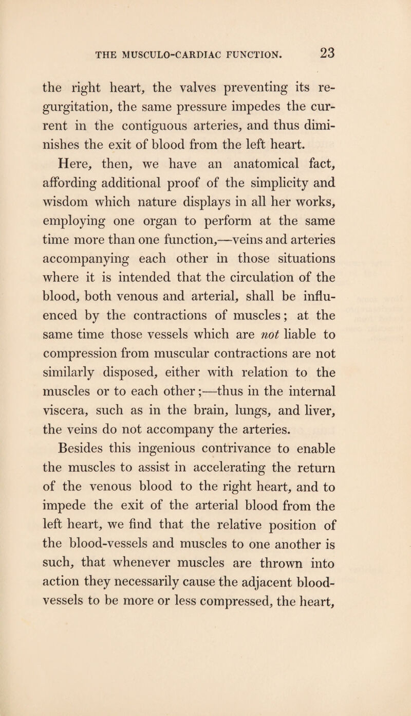 the right heart, the valves preventing its re¬ gurgitation, the same pressure impedes the cur¬ rent in the contiguous arteries, and thus dimi¬ nishes the exit of blood from the left heart. Here, then, we have an anatomical fact, affording additional proof of the simplicity and wisdom which nature displays in all her works, employing one organ to perform at the same time more than one function,—veins and arteries accompanying each other in those situations where it is intended that the circulation of the blood, both venous and arterial, shall be influ¬ enced by the contractions of muscles; at the same time those vessels which are not liable to compression from muscular contractions are not similarly disposed, either with relation to the muscles or to each other;—thus in the internal viscera, such as in the brain, lungs, and liver, the veins do not accompany the arteries. Besides this ingenious contrivance to enable the muscles to assist in accelerating the return of the venous blood to the right heart, and to impede the exit of the arterial blood from the left heart, we find that the relative position of the blood-vessels and muscles to one another is such, that whenever muscles are thrown into action they necessarily cause the adjacent blood¬ vessels to be more or less compressed, the heart.