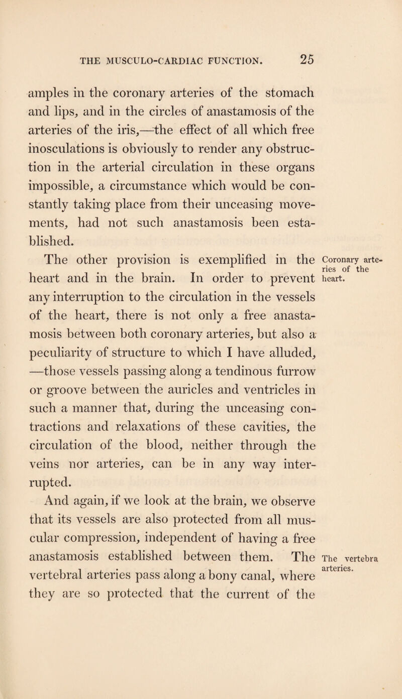 amples in the coronary arteries of the stomach and lips,, and in the circles of anastamosis of the arteries of the iris,—-the effect of all which free inosculations is obviously to render any obstruc¬ tion in the arterial circulation in these organs impossible, a circumstance which would be con¬ stantly taking place from their unceasing move¬ ments, had not such anastamosis been esta¬ blished. The other provision is exemplified in the heart and in the brain. In order to prevent any interruption to the circulation in the vessels of the heart, there is not only a free anasta¬ mosis between both coronary arteries, but also a peculiarity of structure to which I have alluded, —those vessels passing along a tendinous furrow or groove between the auricles and ventricles in such a manner that, during the unceasing con¬ tractions and relaxations of these cavities, the circulation of the blood, neither through the veins nor arteries, can be in any way inter¬ rupted. And again, if we look at the brain, we observe that its vessels are also protected from all mus¬ cular compression, independent of having a free anastamosis established between them. The vertebral arteries pass along a bony canal, where they are so protected that the current of the Coronary arte¬ ries of the heart. The vertebra arteries.