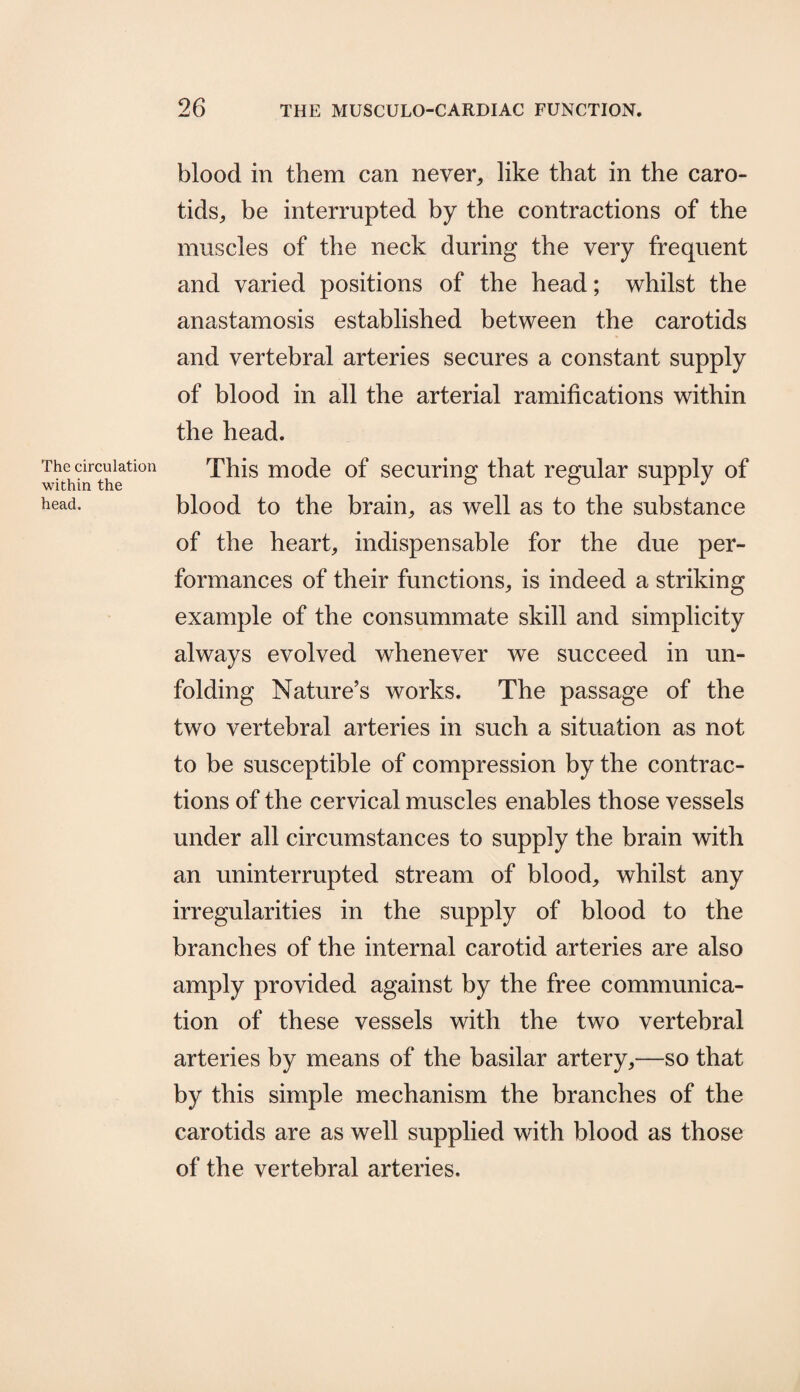The circulation within the head. blood in them can never, like that in the caro¬ tids, be interrupted by the contractions of the muscles of the neck during the very frequent and varied positions of the head; whilst the anastamosis established between the carotids and vertebral arteries secures a constant supply of blood in all the arterial ramifications within the head. This mode of securing that regular supply of blood to the brain, as well as to the substance of the heart, indispensable for the due per¬ formances of their functions, is indeed a striking example of the consummate skill and simplicity always evolved whenever we succeed in un¬ folding Nature’s works. The passage of the two vertebral arteries in such a situation as not to be susceptible of compression by the contrac¬ tions of the cervical muscles enables those vessels under all circumstances to supply the brain with an uninterrupted stream of blood, whilst any irregularities in the supply of blood to the branches of the internal carotid arteries are also amply provided against by the free communica¬ tion of these vessels with the two vertebral arteries by means of the basilar artery,—so that by this simple mechanism the branches of the carotids are as well supplied with blood as those of the vertebral arteries.
